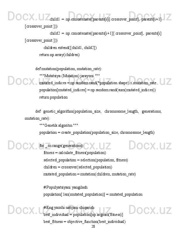                 child1   =   np.concatenate((parents[i][:crossover_point],   parents[i+1]
[crossover_point:]))
                child2   =   np.concatenate((parents[i+1][:crossover_point],   parents[i]
[crossover_point:]))
        children.extend([child1, child2])
    return np.array(children)
def mutation(population, mutation_rate):
    """Mutatsiya (Mutation) jarayoni."""
    mutated_indices = np.random.rand(*population.shape) < mutation_rate
    population[mutated_indices] = np.random.rand(sum(mutated_indices))
    return population
def   genetic_algorithm(population_size,   chromosome_length,   generations,
mutation_rate):
    """Genetik algoritm."""
    population = create_population(population_size, chromosome_length)
    
    for _ in range(generations):
        fitness = calculate_fitness(population)
        selected_population = selection(population, fitness)
        children = crossover(selected_population)
        mutated_population = mutation(children, mutation_rate)
        
        # Populyatsiyani yangilash
        population[:len(mutated_population)] = mutated_population
        
        # Eng yaxshi natijani chiqarish
        best_individual = population[np.argmin(fitness)]
        best_fitness = objective_function(best_individual)
28 