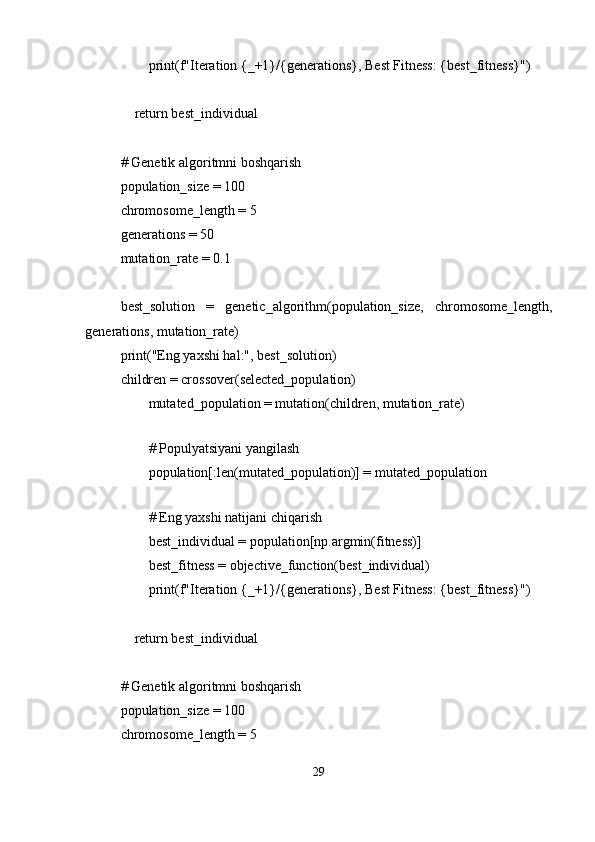         print(f"Iteration {_+1}/{generations}, Best Fitness: {best_fitness}")
    return best_individual
# Genetik algoritmni boshqarish
population_size = 100
chromosome_length = 5
generations = 50
mutation_rate = 0.1
best_solution   =   genetic_algorithm(population_size,   chromosome_length,
generations, mutation_rate)
print("Eng yaxshi hal:", best_solution)
children = crossover(selected_population)
        mutated_population = mutation(children, mutation_rate)
        
        # Populyatsiyani yangilash
        population[:len(mutated_population)] = mutated_population
        
        # Eng yaxshi natijani chiqarish
        best_individual = population[np.argmin(fitness)]
        best_fitness = objective_function(best_individual)
        print(f"Iteration {_+1}/{generations}, Best Fitness: {best_fitness}")
    return best_individual
# Genetik algoritmni boshqarish
population_size = 100
chromosome_length = 5
29 