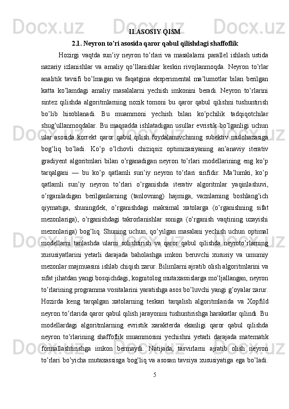 II.ASOSIY QISM
2.1. Neyron to'ri asosida qaror qabul qilishdagi shaffoflik
Hozirgi   vaqtda   sun’iy   neyron   to’rlari   va   masalalarni   parallel   ishlash   ustida
nazariy   izlanishlar   va   amaliy   qo’llanishlar   keskin   rivojlanmoqda.   Neyron   to’rlar
analitik   tavsifi   bo’lmagan   va   faqatgina   eksperimental   ma’lumotlar   bilan   berilgan
katta   ko’lamdagi   amaliy   masalalarni   yechish   imkonini   beradi.   Neyron   to’rlarini
sintez   qilishda   algoritmlarning   nozik   tomoni   bu   qaror   qabul   qilishni   tushuntirish
bo’lib   hisoblanadi.   Bu   muammoni   yechish   bilan   ko’pchilik   tadqiqotchilar
shug’ullanmoqdalar.   Bu   maqsadda   ishlatadigan   usullar   evristik   bo’lganligi   uchun
ular   asosida   korrekt   qaror   qabul   qilish   foydalanuvchining   subektiv   mulohazasiga
bog’liq   bo’ladi.   Ko’p   o’lchovli   chiziqsiz   optimizasiyaning   an’anaviy   iterativ
gradiyent   algoritmlari   bilan   o’rganadigan   neyron   to’rlari   modellarining   eng   ko’p
tarqalgani   —   bu   ko’p   qatlamli   sun’iy   neyron   to’rlari   sinfidir.   Ma’lumki,   ko’p
qatlamli   sun’iy   neyron   to’rlari   o’rganishda   iterativ   algoritmlar   yaqinlashuvi,
o’rganiladigan   berilganlarning   (tanlovning)   hajmiga,   vaznlarning   boshlang’ich
qiymatiga,   shuningdek,   o’rganishdagi   maksimal   xatolarga   (o’rganishning   sifat
mezonlariga),   o’rganishdagi   takrorlanishlar   soniga   (o’rganish   vaqtining   uzayishi
mezonlariga)   bog’liq.   Shuning   uchun,   qo’yilgan   masalani   yechish   uchun   optimal
modellarni   tanlashda   ularni   solishtirish   va   qaror   qabul   qilishda   neyroto’rlarning
xususiyatlarini   yetarli   darajada   baholashga   imkon   beruvchi   xususiy   va   umumiy
mezonlar majmuasini ishlab chiqish zarur. Bilimlarni ajratib olish algoritmlarini va
sifat jihatdan yangi bosqichdagi, kognitolog mutaxassislarga mo’ljallangan, neyron
to’rlarining programma vositalarini yaratishga asos bo’luvchi yangi g’oyalar zarur.
Hozirda   keng   tarqalgan   xatolarning   teskari   tarqalish   algoritmlarida   va   Xopfild
neyron to’rlarida qaror qabul qilish jarayonini tushuntirishga harakatlar qilindi. Bu
modellardagi   algoritmlarning   evristik   xarakterda   ekanligi   qaror   qabul   qilishda
neyron   to’rlarining   shaffoflik   muammosini   yechishni   yetarli   darajada   matematik
formallashtirishga   imkon   bermaydi.   Natijada,   tasvirlarni   ajratib   olish   neyron
to’rlari bo’yicha mutaxassisga bog’liq va asosan tavsiya xususiyatiga ega bo’ladi.
5 