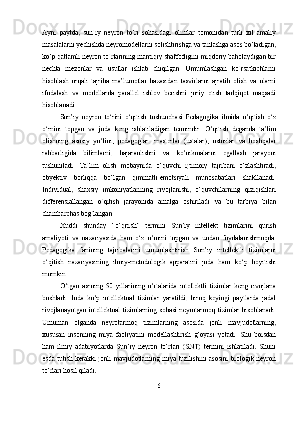 Ayni   paytda,   sun’iy   neyron   to’ri   sohasidagi   olimlar   tomonidan   turli   xil   amaliy
masalalarni yechishda neyromodellarni solishtirishga va tanlashga asos bo’ladigan,
ko’p qatlamli neyron to’rlarining mantiqiy shaffofligini miqdoriy baholaydigan bir
nechta   mezonlar   va   usullar   ishlab   chiqilgan.   Umumlashgan   ko’rsatkichlarni
hisoblash   orqali   tajriba   ma’lumotlar   bazasidan   tasvirlarni   ajratib   olish   va   ularni
ifodalash   va   modellarda   parallel   ishlov   berishni   joriy   etish   tadqiqot   maqsadi
hisoblanadi. 
Sun ’ iy   neyron   t о‘ rini   о‘ qitish   tushunchasi   Pedagogika   ilmida   о‘ qitish   о‘ z
о‘ rnini   topgan   va   juda   keng   ishlatiladigan   termindir .   О‘ qitish   deganda   ta ’ lim
olishning   asosiy   y о‘ lini ,   pedagoglar ,   masterlar   ( ustalar ),   ustozlar   va   boshqalar
rahbarligida   bilimlarni ,   bajaraolishni   va   k о‘ nikmalarni   egallash   jarayoni
tushuniladi .   Ta ’ lim   olish   mobaynida   о‘ quvchi   ijtimoiy   tajribani   о‘ zlashtiradi ,
obyektiv   borliqqa   b о‘ lgan   qimmatli - emotsiyali   munosabatlari   shakllanadi .
Individual ,   shaxsiy   imkoniyatlarining   rivojlanishi ,   о‘ quvchilarning   qiziqishlari
differensiallangan   о‘ qitish   jarayonida   amalga   oshiriladi   va   bu   tarbiya   bilan
chambarchas   bog ‘ langan .
Xuddi   shunday   “о‘ qitish ”   termini   Sun ’ iy   intellekt   tizimlarini   qurish
amaliyoti   va   nazariyasida   ham   о‘ z   о‘ rnini   topgan   va   undan   foydalanishmoqda .
Pedagogika   fanining   tajribalarini   umumlashtirish   Sun ’ iy   intellektli   tizimlarni
о‘ qitish   nazariyasining   ilmiy - metodologik   apparatini   juda   ham   k о‘ p   boyitishi
mumkin .
О‘tgan   asrning   50   yillarining   о‘rtalarida   intellektli   tizimlar   keng   rivojlana
boshladi.   Juda   kо‘p   intellektual   tizimlar   yaratildi,   biroq   keyingi   paytlarda   jadal
rivojlanayotgan   intellektual   tizimlarning  sohasi   neyrotarmoq   tizimlar   hisoblanadi.
Umuman   olganda   neyrotarmoq   tizimlarning   asosida   jonli   mavjudotlarning,
xususan   insonning   miya   faoliyatini   modellashtirish   g‘oyasi   yotadi.   Shu   boisdan
ham   ilmiy   adabiyotlarda   Sun’iy   neyron   tо‘rlari   (SNT)   termini   ishlatiladi.   Shuni
esda tutish kerakki jonli mavjudotlarning miya tuzilishini asosini  biologik neyron
tо‘rlari hosil qiladi.
6 