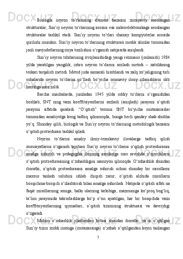 Biologik   neyron   tо‘rlarining   element   bazasini   ximiyaviy   asoslangan
strukturalar, Sun’iy neyron tо‘rlarining asosini esa mikroelektronikaga asoslangan
strukturalar   tashkil   etadi.   Sun’iy   neyron   tо‘rlari   shaxsiy   kompyuterlar   asosida
qurilishi mumkin. Sun’iy neyron tо‘rlarining strukturasi medik olimlar tomonidan
jonli mavjudotlarning miya tuzilishini о‘rganish natijasida aniqlandi.
Sun’iy neyron tshrlarining rivojlanishidagi  yangi  rezonans (jonlanish)  1984
yilda   yaratilgan   yangilik,   ixtiro   neyron   tо‘rlarini   sozlash   metodi   –   xatolikning
teskari tarqalish metodi. Metod juda samarali hisoblandi va xalq xо‘jaligining turli
sohalarida   neyron   tо‘rlarini   qо‘llash   bо‘yicha   ommaviy   ilmiy   izlanishlarni   olib
borishga asos soldi.
Barcha   manbalarda,   jumladan   1945   yilda   oddiy   tо‘rlarni   о‘rganishdan
boshlab,   SNT   ning   vazn   koeffitsiyentlarini   sozlash   (aniqlash)   jarayoni   о‘qitish
jarayoni   sifatida   qaraladi.   “О‘qitish”   termini   SNT   bо‘yicha   mutaxassislar
tomonidan   amaliyotga   keng   tadbiq   qilinmoqda,   bunga   hech   qanday   shak-shubha
yо‘q. Shunday qilib, biologik va Sun’iy neyron tо‘rlarining metodologik bazasini
о‘qitish protsedurasi tashkil qiladi.
Neyron   tо‘rlarini   amaliy   ilmiy-texnikaviy   ilovalarga   tadbiq   qilish
xususiyatlarini   о‘rganish   tajribasi   Sun’iy   neyron   tо‘rlarini   о‘qitish   protsedurasini
amalga   oshirish   va   pedagogika   ilmining   asoslariga   mos   ravishda   о‘quvchilarni
о‘qitish  protsedurasining  о‘xshashligini  namoyon qilmoqda. О‘xshashlik  shundan
iboratki,   о‘qitish   protsedurasini   amalga   oshirish   uchun   shunday   bir   misollarni
maxsus   tanlash   uslubini   ishlab   chiqish   zarur,   о‘qitish   alohida   misollarni
bosqichma-bosqich о‘zlashtirish bilan amalga oshiriladi. Natijada о‘qitish sifati na
faqat   misollarning   soniga,   balki   ularning   tarkibiga,   mazmuniga   kо‘proq   bog‘liq,
ta’lim   jarayonida   takrorlashlarga   kо‘p   о‘rin   ajratilgan,   har   bir   bosqichda   vazn
koeffitsiyentlarining   qiymatlari,   о‘qitish   tizimining   strukturasi   va   davriyligi
о‘zgaradi.
Muhim   о‘xshashlik   jihatlaridan   bittasi   shundan   iboratki,   ya’ni   о‘qitilgan
Sun’iy tizim xuddi insonga (mutaxassisga)  о‘xshab о‘qitilgandan keyin tanlangan
7 