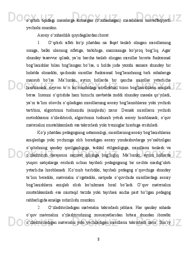 о‘qitish   tipidagi   masalarga   kirmagan   (о‘xshamagan)   masalalarni   muvaffaqiyatli
yechishi mumkin.
Asosiy о‘xshashlik quyidagilardan iborat:
1. О‘qitish   sifati   kо‘p   jihatdan   na   faqat   tanlab   olingan   misollarning
soniga,   balki   ularning   sifatiga,   tarkibiga,   mazmuniga   kо‘proq   bog‘liq.   Agar
shunday   tasavvur   qilsak,   ya’ni   barcha   tanlab   olingan   misollar   birorta   funksional
bog‘lanishlar   bilan   bog‘langan   bо‘lsa,   u   holda   juda   yaxshi   samara   shunday   bir
holatda   olinadiki,   qachonki   misollar   funksional   bog‘lanishning   turli   sohalariga
mansub   bо‘lsa.   Ma’lumki,   ayrim   hollarda   bir   qancha   misollar   yetarlicha
hisoblanadi,   neyron   tо‘ri   kо‘rinishidagi   intellektual   tizim   bog‘lanishlarni   aniqlab
bersa.   Insonni   о‘qitishda   ham   birinchi   navbatda   xuddi   shunday   masala   qо‘yiladi,
ya’ni ta’lim oluvchi о‘qiladigan misollarning asosiy bog‘lanishlarini yoki yechish
tartibini,   algoritmini   tushunishi   (aniqlashi)   zarur.   Demak   misollarni   yechish
metodikasini   о‘zlashtirish,   algoritmini   tushunib   yetish   asosiy   hisoblanadi,   о‘quv
materialini mustahkamlash esa takrorlash yoki treninglar hisobiga erishiladi.
Kо‘p jihatdan pedagogning ustamonligi, misollarning asosiy bog‘lanishlarini
aniqlashga   yoki   yechimga   olib   boradigan   asosiy   yondashuvlarga   yо‘naltirilgan
о‘qitishning   qanday   qurilganligiga,   tashkil   etilganligiga,   misollarni   tanlash   va
о‘zlashtirish   darajasini   nazorat   qilishga   bog‘liqliq.   Ma’lumki,   ayrim   hollarda
yuqori   natijalarga   erishish   uchun   tajribali   pedagogning   bir   nechta   mashg‘uloti
yetarlicha   hisoblanadi.   Kо‘rinib   turibdiki,   tajribali   pedagog   о‘quvchiga   shunday
ta’lim   beradiki,   materialni   о‘rgatadiki,   natijada   о‘quvchida   misollardagi   asosiy
bog‘lanishlarni   aniqlab   olish   kо‘nikmasi   hosil   bо‘ladi.   О‘quv   materialini
mustahkamlash   esa   mustaqil   tarzda   yoki   tajribasi   ancha   past   bо‘lgan   pedagog
rahbarligida amalga oshirilishi mumkin.
2. О‘zlashtiriladigan   materialni   takrorlash   jabhasi.   Har   qanday   sohada
о‘quv   materialini   о‘zlashtirishning   xususiyatlaridan   bittasi   shundan   iboratki
о‘zlashtiriladigan materialni yoki  yechiladigan misollarni  takrorlash zarur. Sun’iy
8 