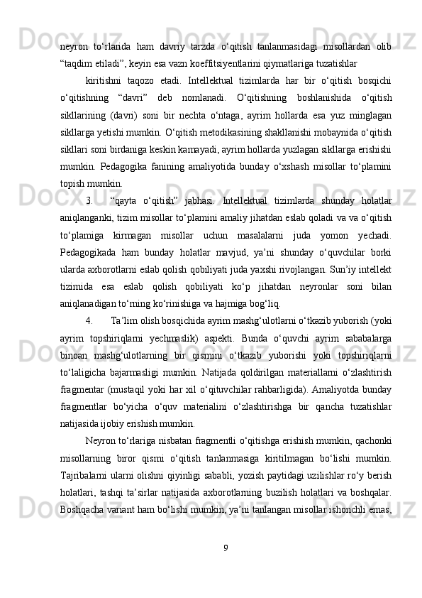 neyron   tо‘rlarida   ham   davriy   tarzda   о‘qitish   tanlanmasidagi   misollardan   olib
“taqdim etiladi”, keyin esa vazn koeffitsiyentlarini qiymatlariga tuzatishlar
kiritishni   taqozo   etadi.   Intellektual   tizimlarda   har   bir   о‘qitish   bosqichi
о‘qitishning   “davri”   deb   nomlanadi.   О‘qitishning   boshlanishida   о‘qitish
sikllarining   (davri)   soni   bir   nechta   о‘ntaga,   ayrim   hollarda   esa   yuz   minglagan
sikllarga yetishi mumkin. О‘qitish metodikasining shakllanishi mobaynida о‘qitish
sikllari soni birdaniga keskin kamayadi, ayrim hollarda yuzlagan sikllarga erishishi
mumkin.   Pedagogika   fanining   amaliyotida   bunday   о‘xshash   misollar   tо‘plamini
topish mumkin.
3. “qayta   о‘qitish”   jabhasi.   Intellektual   tizimlarda   shunday   holatlar
aniqlanganki, tizim misollar tо‘plamini amaliy jihatdan eslab qoladi va va о‘qitish
tо‘plamiga   kirmagan   misollar   uchun   masalalarni   juda   yomon   yechadi.
Pedagogikada   ham   bunday   holatlar   mavjud,   ya’ni   shunday   о‘quvchilar   borki
ularda axborotlarni eslab qolish qobiliyati juda yaxshi rivojlangan. Sun’iy intellekt
tizimida   esa   eslab   qolish   qobiliyati   kо‘p   jihatdan   neyronlar   soni   bilan
aniqlanadigan tо‘rning kо‘rinishiga va hajmiga bog‘liq.
4. Ta’lim olish bosqichida ayrim mashg‘ulotlarni о‘tkazib yuborish (yoki
ayrim   topshiriqlarni   yechmaslik)   aspekti.   Bunda   о‘quvchi   ayrim   sababalarga
binoan   mashg‘ulotlarning   bir   qismini   о‘tkazib   yuborishi   yoki   topshiriqlarni
tо‘laligicha   bajarmasligi   mumkin.   Natijada   qoldirilgan   materiallarni   о‘zlashtirish
fragmentar   (mustaqil   yoki   har   xil   о‘qituvchilar   rahbarligida).   Amaliyotda   bunday
fragmentlar   bо‘yicha   о‘quv   materialini   о‘zlashtirishga   bir   qancha   tuzatishlar
natijasida ijobiy erishish mumkin.
Neyron tо‘rlariga nisbatan fragmentli о‘qitishga erishish mumkin, qachonki
misollarning   biror   qismi   о‘qitish   tanlanmasiga   kiritilmagan   bо‘lishi   mumkin.
Tajribalarni ularni olishni qiyinligi sababli, yozish paytidagi uzilishlar rо‘y berish
holatlari,   tashqi   ta’sirlar   natijasida   axborotlarning   buzilish   holatlari   va   boshqalar.
Boshqacha variant ham bо‘lishi mumkin, ya’ni tanlangan misollar ishonchli emas,
9 