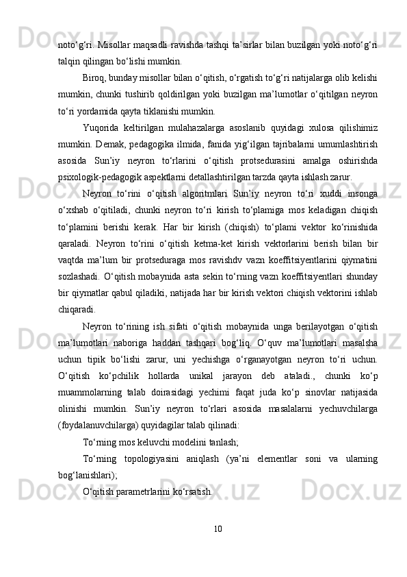 notо‘g‘ri. Misollar maqsadli ravishda tashqi ta’sirlar bilan buzilgan yoki notо‘g‘ri
talqin qilingan bо‘lishi mumkin.
Biroq, bunday misollar bilan о‘qitish, о‘rgatish tо‘g‘ri natijalarga olib kelishi
mumkin, chunki   tushirib  qoldirilgan  yoki  buzilgan  ma’lumotlar   о‘qitilgan neyron
tо‘ri yordamida qayta tiklanishi mumkin.
Yuqorida   keltirilgan   mulahazalarga   asoslanib   quyidagi   xulosa   qilishimiz
mumkin.   Demak,   pedagogika   ilmida,   fanida   yig‘ilgan   tajribalarni   umumlashtirish
asosida   Sun’iy   neyron   tо‘rlarini   о‘qitish   protsedurasini   amalga   oshirishda
psixologik-pedagogik aspektlarni detallashtirilgan tarzda qayta ishlash zarur.
Neyron   tо‘rini   о‘qitish   algoritmlari   Sun’iy   neyron   tо‘ri   xuddi   insonga
о‘xshab   о‘qitiladi,   chunki   neyron   tо‘ri   kirish   tо‘plamiga   mos   keladigan   chiqish
tо‘plamini   berishi   kerak.   Har   bir   kirish   (chiqish)   tо‘plami   vektor   kо‘rinishida
qaraladi.   Neyron   tо‘rini   о‘qitish   ketma-ket   kirish   vektorlarini   berish   bilan   bir
vaqtda   ma’lum   bir   protseduraga   mos   ravishdv   vazn   koeffitsiyentlarini   qiymatini
sozlashadi.  О‘qitish mobaynida asta sekin tо‘rning vazn koeffitsiyentlari shunday
bir qiymatlar qabul qiladiki, natijada har bir kirish vektori chiqish vektorini ishlab
chiqaradi.
Neyron   tо‘rining   ish   sifati   о‘qitish   mobaynida   unga   berilayotgan   о‘qitish
ma’lumotlari   naboriga   haddan   tashqari   bog‘liq.   О‘quv   ma’lumotlari   masalsha
uchun   tipik   bо‘lishi   zarur,   uni   yechishga   о‘rganayotgan   neyron   tо‘ri   uchun.
О‘qitish   kо‘pchilik   hollarda   unikal   jarayon   deb   ataladi.,   chunki   kо‘p
muammolarning   talab   doirasidagi   yechimi   faqat   juda   kо‘p   sinovlar   natijasida
olinishi   mumkin.   Sun’iy   neyron   tо‘rlari   asosida   masalalarni   yechuvchilarga
(foydalanuvchilarga) quyidagilar talab qilinadi:
Tо‘rning mos keluvchi modelini tanlash;
Tо‘rning   topologiyasini   aniqlash   (ya’ni   elementlar   soni   va   ularning
bog‘lanishlari);
О‘qitish parametrlarini kо‘rsatish.
10 