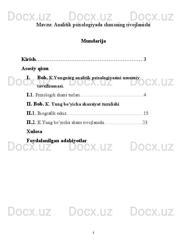 Mavzu:  Analitik psixologiyada shaxsning rivojlanishi
Mundarija
Kirish …………………………………………………… 3
Asosiy qism
I. Bob.  K.Yungning analitik psixologiyasini umumiy 
tavsifnomasi.
I. 1.  Psixologik shaxs turlari……………………………..……4
II. Bob.  K. Yung bo’yicha shaxsiyat tuzulishi
II. 1.  Biografik eskiz………………………………………….15
II. 2.  K.Yung bo’yicha shaxs rivojlanishi……………………23
Xulosa
Foydalanilgan adabiyotlar 
1