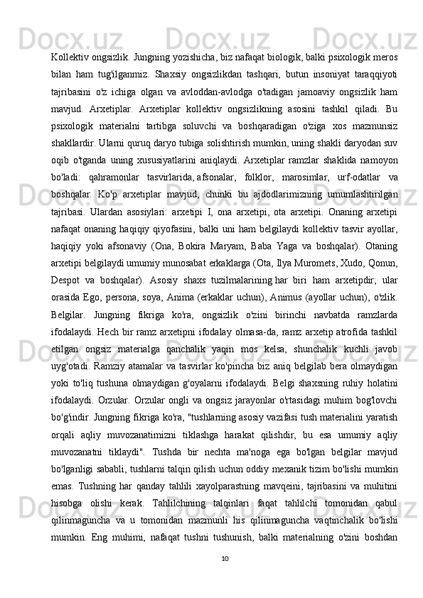 Kollektiv ongsizlik. Jungning yozishicha, biz nafaqat biologik, balki psixologik meros
bilan   ham   tug'ilganmiz.   Shaxsiy   ongsizlikdan   tashqari,   butun   insoniyat   taraqqiyoti
tajribasini   o'z   ichiga   olgan   va   avloddan-avlodga   o'tadigan   jamoaviy   ongsizlik   ham
mavjud.   Arxetiplar.   Arxetiplar   kollektiv   ongsizlikning   asosini   tashkil   qiladi.   Bu
psixologik   materialni   tartibga   soluvchi   va   boshqaradigan   o'ziga   xos   mazmunsiz
shakllardir. Ularni quruq daryo tubiga solishtirish mumkin, uning shakli daryodan suv
oqib   o'tganda   uning   xususiyatlarini   aniqlaydi.   Arxetiplar   ramzlar   shaklida   namoyon
bo'ladi:   qahramonlar   tasvirlarida,   afsonalar ,   folklor,   marosimlar,   urf-odatlar   va
boshqalar.   Ko'p   arxetiplar   mavjud,   chunki   bu   ajdodlarimizning   umumlashtirilgan
tajribasi.   Ulardan   asosiylari:   arxetipi   I,   ona   arxetipi,   ota   arxetipi.   Onaning   arxetipi
nafaqat   onaning   haqiqiy  qiyofasini,   balki   uni   ham   belgilaydi   kollektiv  tasvir   ayollar,
haqiqiy   yoki   afsonaviy   (Ona,   Bokira   Maryam,   Baba   Yaga   va   boshqalar).   Otaning
arxetipi belgilaydi umumiy munosabat erkaklarga (Ota, Ilya Muromets, Xudo, Qonun,
Despot   va   boshqalar).   Asosiy   shaxs   tuzilmalarining   har   biri   ham   arxetipdir ;   ular
orasida  Ego,  persona,  soya,   Anima  (erkaklar   uchun),  Animus  (ayollar  uchun),  o'zlik.
Belgilar.   Jungning   fikriga   ko'ra,   ongsizlik   o'zini   birinchi   navbatda   ramzlarda
ifodalaydi.  Hech   bir  ramz  arxetipni   ifodalay   olmasa-da,  ramz  arxetip  atrofida  tashkil
etilgan   ongsiz   materialga   qanchalik   yaqin   mos   kelsa,   shunchalik   kuchli   javob
uyg'otadi.   Ramziy   atamalar   va   tasvirlar   ko'pincha   biz   aniq   belgilab   bera   olmaydigan
yoki   to'liq   tushuna   olmaydigan   g'oyalarni   ifodalaydi.   Belgi   shaxsning   ruhiy   holatini
ifodalaydi.   Orzular.   Orzular   ongli   va   ongsiz   jarayonlar   o'rtasidagi   muhim   bog'lovchi
bo'g'indir. Jungning fikriga ko'ra, "tushlarning asosiy vazifasi tush materialini yaratish
orqali   aqliy   muvozanatimizni   tiklashga   harakat   qilishdir,   bu   esa   umumiy   aqliy
muvozanatni   tiklaydi".   Tushda   bir   nechta   ma'noga   ega   bo'lgan   belgilar   mavjud
bo'lganligi sababli, tushlarni talqin qilish uchun oddiy mexanik tizim bo'lishi mumkin
emas.   Tushning   har   qanday   tahlili   xayolparastning   mavqeini,   tajribasini   va   muhitini
hisobga   olishi   kerak.   Tahlilchining   talqinlari   faqat   tahlilchi   tomonidan   qabul
qilinmaguncha   va   u   tomonidan   mazmunli   his   qilinmaguncha   vaqtinchalik   bo'lishi
mumkin.   Eng   muhimi,   nafaqat   tushni   tushunish,   balki   materialning   o'zini   boshdan
10
