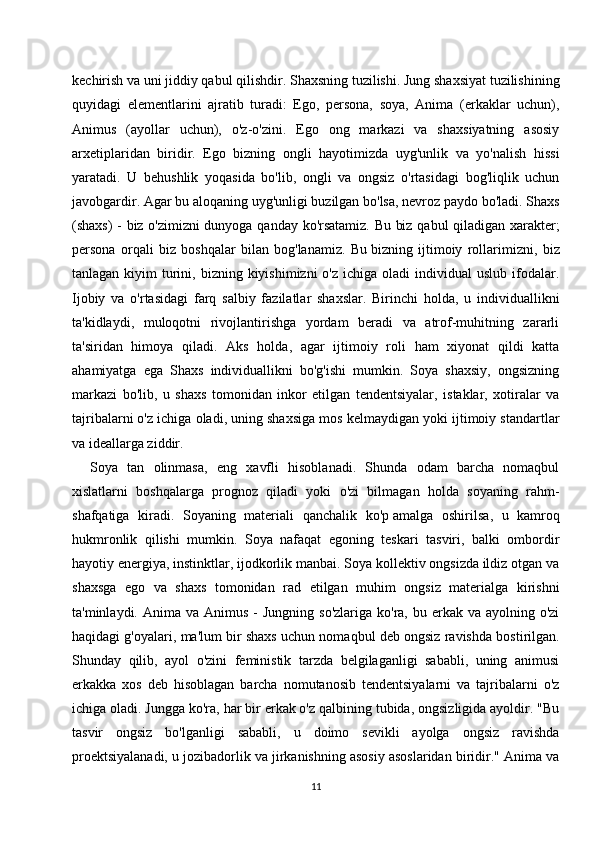 kechirish va uni jiddiy qabul qilishdir. Shaxsning tuzilishi. Jung shaxsiyat tuzilishining
quyidagi   elementlarini   ajratib   turadi:   Ego,   persona,   soya,   Anima   (erkaklar   uchun),
Animus   (ayollar   uchun),   o'z-o'zini.   Ego   ong   markazi   va   shaxsiyatning   asosiy
arxetiplaridan   biridir.   Ego   bizning   ongli   hayotimizda   uyg'unlik   va   yo'nalish   hissi
yaratadi.   U   behushlik   yoqasida   bo'lib,   ongli   va   ongsiz   o'rtasidagi   bog'liqlik   uchun
javobgardir. Agar bu aloqaning uyg'unligi buzilgan bo'lsa, nevroz paydo bo'ladi. Shaxs
(shaxs) - biz o'zimizni dunyoga qanday ko'rsatamiz. Bu biz qabul qiladigan xarakter;
persona   orqali   biz   boshqalar   bilan   bog'lanamiz.   Bu   bizning   ijtimoiy   rollarimizni ,   biz
tanlagan  kiyim   turini,  bizning kiyishimizni   o'z  ichiga oladi   individual  uslub  ifodalar.
Ijobiy   va   o'rtasidagi   farq   salbiy   fazilatlar   shaxslar.   Birinchi   holda,   u   individuallikni
ta'kidlaydi,   muloqotni   rivojlantirishga   yordam   beradi   va   atrof-muhitning   zararli
ta'siridan   himoya   qiladi.   Aks   holda,   agar   ijtimoiy   roli   ham   xiyonat   qildi   katta
ahamiyatga   ega   Shaxs   individuallikni   bo'g'ishi   mumkin.   Soya   shaxsiy,   ongsizning
markazi   bo'lib,   u   shaxs   tomonidan   inkor   etilgan   tendentsiyalar,   istaklar,   xotiralar   va
tajribalarni o'z ichiga oladi, uning shaxsiga mos kelmaydigan yoki ijtimoiy standartlar
va ideallarga ziddir.
Soya   tan   olinmasa,   eng   xavfli   hisoblanadi.   Shunda   odam   barcha   nomaqbul
xislatlarni   boshqalarga   prognoz   qiladi   yoki   o'zi   bilmagan   holda   soyaning   rahm-
shafqatiga   kiradi.   Soyaning   materiali   qanchalik   ko'p   amalga   oshirilsa ,   u   kamroq
hukmronlik   qilishi   mumkin.   Soya   nafaqat   egoning   teskari   tasviri,   balki   ombordir
hayotiy energiya, instinktlar, ijodkorlik manbai. Soya kollektiv ongsizda ildiz otgan va
shaxsga   ego   va   shaxs   tomonidan   rad   etilgan   muhim   ongsiz   materialga   kirishni
ta'minlaydi. Anima  va  Animus  -  Jungning  so'zlariga  ko'ra, bu  erkak va  ayolning o'zi
haqidagi g'oyalari, ma'lum bir shaxs uchun nomaqbul deb ongsiz ravishda bostirilgan.
Shunday   qilib,   ayol   o'zini   feministik   tarzda   belgilaganligi   sababli,   uning   animusi
erkakka   xos   deb   hisoblagan   barcha   nomutanosib   tendentsiyalarni   va   tajribalarni   o'z
ichiga oladi. Jungga ko'ra, har bir erkak o'z qalbining tubida, ongsizligida ayoldir. "Bu
tasvir   ongsiz   bo'lganligi   sababli,   u   doimo   sevikli   ayolga   ongsiz   ravishda
proektsiyalanadi, u jozibadorlik va jirkanishning asosiy asoslaridan biridir." Anima va
11 