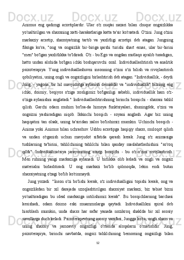 Animus   eng   qadimgi   arxetiplardir.   Ular   o'z   nuqtai   nazari   bilan   chuqur   ongsizlikka
yo'naltirilgan va shaxsning xatti-harakatlariga katta ta'sir ko'rsatadi. O'zini. Jung o'zini
markaziy   arxetip,   shaxsiyatning   tartib   va   yaxlitligi   arxetipi   deb   atagan.   Jungning
fikriga   ko'ra,   "ong   va   ongsizlik   bir-biriga   qarshi   turishi   shart   emas ,   ular   bir-birini
"men" bo'lgan yaxlitlikka to'ldiradi. O'z - bu Ego va ongdan mutlaqo ajralib turadigan,
hatto   undan   alohida   bo'lgan   ichki   boshqaruvchi   omil.   Individuallashtirish   va   analitik
psixoterapiya.   Yung   individuallashuvni   insonning   o'zini   o'zi   bilish   va   rivojlantirish
qobiliyatini, uning ongli va ongsizligini birlashtirish deb atagan. "Individuallik, - deydi
Jung,  -   yagona,  bir   hil   mavjudotga   aylanish  demakdir  va  "individuallik"  bizning  eng
ichki,   doimiy,   beqiyos   o'ziga   xosligimiz   bo'lganligi   sababli,   individuallik   ham   o'z-
o'ziga aylanishni anglatadi." Individuallashtirishning birinchi bosqichi - shaxsni tahlil
qilish.   Garchi   odam   muhim   bo'lsa-da   himoya   funktsiyalari,   shuningdek,   o'zini   va
ongsizni   yashiradigan   niqob.   Ikkinchi   bosqich   -   soyani   anglash.   Agar   biz   uning
haqiqatini   tan   olsak,   uning   ta'siridan   xalos   bo'lishimiz   mumkin.   Uchinchi   bosqich   -
Anima  yoki   Animus  bilan  uchrashuv.   Ushbu  arxetipga  haqiqiy  shaxs ,  muloqot   qilish
va   undan   o'rganish   uchun   mavjudot   sifatida   qarash   kerak.   Jung   o'z   animasiga
tushlarning   ta'birini,   tahlilchining   tahlilchi   bilan   qanday   maslahatlashishini   "so'roq
qildi".   Individualizatsiya   jarayonining   oxirgi   bosqichi   -   bu   o'z-o'zini   rivojlantirish.
Men   ruhning   yangi   markaziga   aylanadi.   U   birlikka   olib   keladi   va   ongli   va   ongsiz
materialni   birlashtiradi.   U   ong   markazi   bo'lib   qolmoqda,   lekin   endi   butun
shaxsiyatning o'zagi bo'lib ko'rinmaydi.
Jung   yozadi:   "Inson   o'zi   bo'lishi   kerak,   o'z   individualligini   topishi   kerak,   ong   va
ongsizlikdan   bir   xil   darajada   uzoqlashtirilgan   shaxsiyat   markazi;   biz   tabiat   bizni
yo'naltiradigan   bu   ideal   markazga   intilishimiz   kerak".   Bu   bosqichlarning   barchasi
kesishadi,   odam   doimo   eski   muammolarga   qaytadi.   Individuallikni   spiral   deb
hisoblash   mumkin,   unda   shaxs   har   safar   yanada   nozikroq   shaklda   bir   xil   asosiy
savollarga duch keladi. Psixoterapevtning asosiy vazifasi, Jungga ko'ra, ongli shaxs va
uning   shaxsiy   va   jamoaviy   ongsizligi   o'rtasida   aloqalarni   o'rnatishdir.   Jung,
psixoterapiya,   birinchi   navbatda,   ongsiz   tahlilchining   bemorning   ongsizligi   bilan
12 