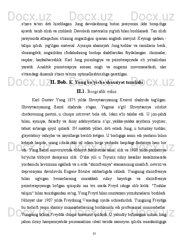 o'zaro   ta'siri   deb   hisoblagan.   Jung   davolashning   butun   jarayonini   ikki   bosqichga
ajratdi: tanib olish va izohlash. Davolash materialni yig'ish bilan boshlanadi. Tan olish
jarayonida allaqachon o'zining ongsizligini qisman anglash mavjud. Keyingi qadam -
talqin   qilish.   yig'ilgan   material.   Ayniqsa   ahamiyati   Jung   tushlar   va   ramzlarni   berdi ,
shuningdek,   ongsizlikni   ifodalashning   boshqa   shakllaridan   foydalangan:   chizmalar,
raqslar,   haykaltaroshlik.   Karl   Jung   psixologiya   va   psixoterapiyada   o'z   yo'nalishini
yaratdi.   Analitik   psixoterapiya   asosan   ongli   va   ongsizni   muvozanatlash,   ular
o'rtasidagi dinamik o'zaro ta'sirni optimallashtirishga qaratilgan.
II. Bob.  K. Yung bo’yicha shaxsiyat tuzulishi
II. 1.  Biografik eskiz
Karl   Gustav   Yung   1875   yilda   Shveytsariyaning   Kessvil   shahrida   tug'ilgan.
Shveytsariyaning   Bazel   shahrida   o'sgan.   Yagona   o'g'il   Shveytsariya   islohot
cherkovining   pastori,   u   chuqur   introvert   bola   edi ,   lekin   a'lo   talaba   edi.   U   jon-jahdi
bilan,   ayniqsa,   falsafiy   va   diniy   adabiyotlarni   o’qir,   yakka-yakka   sayrlarni   yoqtirar ,
tabiat   sirlariga   qoyil   qolardi.   IN   maktab   yillari,   deb   esladi   Jung ,   u   butunlay   tushlar,
g'ayritabiiy vahiylar va xayollarga berilib ketgan. U borligiga amin edi   yashirin bilim
kelajak haqida ; uning ichida ikki xil odam birga yashashi haqidagi fantaziya ham bor
edi. Yung Bazel universitetida tibbiyot fakultetida tahsil oldi va 1900 yilda psixiatriya
bo'yicha   tibbiyot   darajasini   oldi.   O'sha   yili   u   Tsyurix   ruhiy   kasallar   kasalxonasida
yordamchi lavozimni egalladi va u erda "shizofreniya" atamasining muallifi, nevroz va
depressiyani   davolovchi   Eugene   Bleuler   rahbarligida   ishladi.   Yungning   shizofreniya
bilan   og'rigan   bemorlarning   murakkab   ruhiy   hayotiga   va   shizofreniya
psixoterapiyasiga   bo'lgan   qiziqishi   uni   tez   orada   Freyd   ishiga   olib   keldi.   "Tushlar
talqini" bilan tanishgandan so'ng, Yung Freyd bilan muntazam yozishmalarni boshladi.
Nihoyat   ular   1907   yilda   Freydning   Venadagi   uyida   uchrashishdi.   Yungning   Freydga
bu tashrifi yaqin shaxsiy munosabatlarning boshlanishi edi professional munosabatlar.
Yungning ta'limi Freydda chuqur taassurot qoldirdi. U yahudiy bo'lmagani uchun Jung
jahon   ilmiy   hamjamiyatida   psixoanalizni   ideal   tarzda   namoyon   qilishi   mumkinligiga
13 