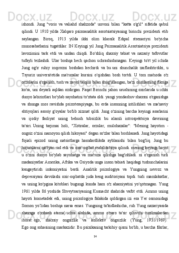 ishondi.   Jung   "voris   va   valiahd   shahzoda"   unvoni   bilan   "katta   o'g'il"   sifatida   qabul
qilindi.   U   1910   yilda   Xalqaro   psixoanalitik   assotsiatsiyaning   birinchi   prezidenti   etib
saylangan.   Biroq,   1913   yilda   ikki   olim   klassik   Edipal   stsenariysi   bo'yicha
munosabatlarini tugatdilar. IN Keyingi yil Jung Psixoanalitik Assotsiatsiya prezidenti
lavozimini   tark   etdi   va   undan   chiqdi.   Bo'shliq   shaxsiy   tabiat   va   nazariy   tafovutlar
tufayli  tezlashdi.  Ular   boshqa  hech   qachon  uchrashishmagan.  Keyingi  to'rt   yil   ichida
Jung   og'ir   ruhiy   inqirozni   boshdan   kechirdi   va   bu   uni   shunchalik   zaiflashtirdiki ,   u
Tsyurix   universitetida   ma'ruzalar   kursini   o'qishdan   bosh   tortdi.   U   tom   ma'noda   o'z
orzularini o'rganish, tush va xayol talqini bilan shug'ullangan, ba'zi olimlarning fikriga
ko'ra, uni deyarli  aqldan ozdirgan. Faqat Birinchi  jahon urushining oxirlarida u ichki
dunyo labirintlari bo'ylab sayohatini to'xtata oldi. yangi yondashuv shaxsni o'rganishga
va   shunga   mos   ravishda   psixoterapiyaga,   bu   erda   insonning   intilishlari   va   ma'naviy
ehtiyojlari   asosiy  g'oyalar   bo'lib  xizmat  qildi. Jung  o'zining  barcha  keyingi  asarlarini
va   ijodiy   faoliyat   uning   behush   tubsizlik   bu   alamli   introspektsiya   davrining
ta'siri.   Uning   tarjimai   holi ,   "Xotiralar,   orzular,   mulohazalar":   "Mening   hayotim   -
ongsiz o'zini namoyon qilish hikoyasi" degan so'zlar bilan boshlanadi. Jung hayotidagi
fojiali   epizod   uning   natsistlarga   hamdardlikda   ayblanishi   bilan   bog'liq.   Jung   bu
hujumlarni qat'iyan rad etdi va oxir-oqibat reabilitatsiya qilindi. mening keyingi hayot
u   o'zini   dunyo   bo'ylab   sayohatga   va   ma'ruza   qilishga   bag'ishladi.   ni   o'rganish   turli
madaniyatlar Amerika, Afrika va Osiyoda unga inson tabiati haqidagi tushunchalarini
kengaytirish   imkoniyatini   berdi.   Analitik   psixologiya   va   Yungning   nevroz   va
depressiyani   davolashi   oxir-oqibatda   juda   keng   auditoriyani   topdi.   turli   mamlakatlar ,
va   uning   ko'pgina   kitoblari   bugungi   kunda   ham   o'z   ahamiyatini   yo'qotmagan.   Yung
1961   yilda   86   yoshida   Shveytsariyaning   Kusnacht   shahrida   vafot   etdi.   Ammo   uning
hayoti   kometadek   edi,   uning   psixologiya   falakida   qoldirgan   izi   esa   Yer   osmonidagi
Somon yo’lidan  boshqa  narsa  emas.  Yungning  ta'kidlashicha,   ruh  Yung nazariyasida
shaxsga   o'xshash   atama)   uchta   alohida ,   ammo   o'zaro   ta'sir   qiluvchi   tuzilmalardan
iborat:   ego,   shaxsiy   ongsizlik   va   kollektiv   ongsizlik   (Yung,   1931/1969).  
Ego ong sohasining markazidir. Bu psixikaning tarkibiy qismi bo'lib, u barcha fikrlar,
14 