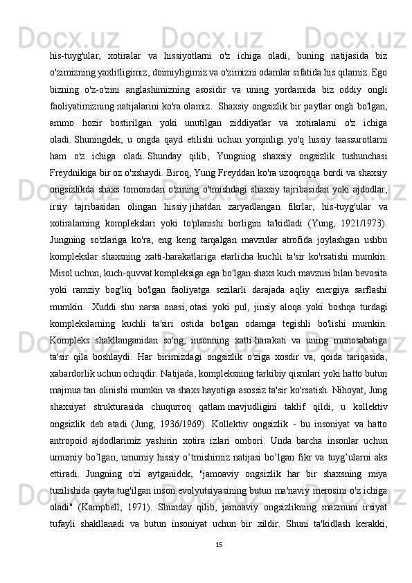 his-tuyg'ular,   xotiralar   va   hissiyotlarni   o'z   ichiga   oladi,   buning   natijasida   biz
o'zimizning yaxlitligimiz, doimiyligimiz va o'zimizni odamlar sifatida his qilamiz. Ego
bizning   o'z-o'zini   anglashimizning   asosidir   va   uning   yordamida   biz   oddiy   ongli
faoliyatimizning natijalarini ko'ra olamiz.     Shaxsiy ongsizlik bir paytlar ongli bo'lgan,
ammo   hozir   bostirilgan   yoki   unutilgan   ziddiyatlar   va   xotiralarni   o'z   ichiga
oladi.   Shuningdek ,   u   ongda   qayd   etilishi   uchun   yorqinligi   yo'q   hissiy   taassurotlarni
ham   o'z   ichiga   oladi.   Shunday   qilib ,   Yungning   shaxsiy   ongsizlik   tushunchasi
Freydnikiga bir oz o'xshaydi. Biroq, Yung Freyddan ko'ra uzoqroqqa bordi va shaxsiy
ongsizlikda   shaxs   tomonidan   o'zining   o'tmishdagi   shaxsiy   tajribasidan   yoki   ajdodlar,
irsiy   tajribasidan   olingan   hissiy   jihatdan   zaryadlangan   fikrlar ,   his-tuyg'ular   va
xotiralarning   komplekslari   yoki   to'planishi   borligini   ta'kidladi   (Yung,   1921/1973).
Jungning   so'zlariga   ko'ra,   eng   keng   tarqalgan   mavzular   atrofida   joylashgan   ushbu
komplekslar   shaxsning   xatti-harakatlariga   etarlicha   kuchli   ta'sir   ko'rsatishi   mumkin.
Misol uchun, kuch-quvvat kompleksiga ega bo'lgan shaxs kuch mavzusi bilan bevosita
yoki   ramziy   bog'liq   bo'lgan   faoliyatga   sezilarli   darajada   aqliy   energiya   sarflashi
mumkin.     Xuddi   shu   narsa   onasi,   otasi   yoki   pul ,   jinsiy   aloqa   yoki   boshqa   turdagi
komplekslarning   kuchli   ta'siri   ostida   bo'lgan   odamga   tegishli   bo'lishi   mumkin.
Kompleks   shakllanganidan   so'ng,   insonning   xatti-harakati   va   uning   munosabatiga
ta'sir   qila   boshlaydi.   Har   birimizdagi   ongsizlik   o'ziga   xosdir   va,   qoida   tariqasida,
xabardorlik uchun ochiqdir. Natijada, kompleksning tarkibiy qismlari yoki hatto butun
majmua tan olinishi mumkin va shaxs hayotiga asossiz ta'sir ko'rsatish. Nihoyat, Jung
shaxsiyat   strukturasida   chuqurroq   qatlam   mavjudligini   taklif   qildi ,   u   kollektiv
ongsizlik   deb   atadi   (Jung,   1936/1969).   Kollektiv   ongsizlik   -   bu   insoniyat   va   hatto
antropoid   ajdodlarimiz   yashirin   xotira   izlari   ombori.   Unda   barcha   insonlar   uchun
umumiy  bo’lgan,  umumiy  hissiy   o’tmishimiz   natijasi   bo’lgan  fikr   va  tuyg’ularni   aks
ettiradi.   Jungning   o'zi   aytganidek,   "jamoaviy   ongsizlik   har   bir   shaxsning   miya
tuzilishida qayta tug'ilgan inson evolyutsiyasining butun ma'naviy merosini o'z ichiga
oladi"   (Kampbell,   1971).   Shunday   qilib,   jamoaviy   ongsizlikning   mazmuni   irsiyat
tufayli   shakllanadi   va   butun   insoniyat   uchun   bir   xildir.   Shuni   ta'kidlash   kerakki,
15 