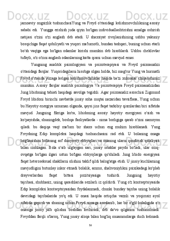 jamoaviy ongsizlik tushunchasiYung  va Freyd o'rtasidagi kelishmovchilikning asosiy
sababi  edi.     Yungga erishish juda qiyin bo'lgan individuallashtirishni amalga oshirish
natijasi   o'zini   o'zi   anglash   deb   atadi.   U   shaxsiyat   rivojlanishining   ushbu   yakuniy
bosqichiga faqat qobiliyatli va yuqori ma'lumotli, bundan tashqari, buning uchun etarli
bo'sh   vaqtga   ega   bo'lgan   odamlar   kirishi   mumkin   deb   hisoblardi.   Ushbu   cheklovlar
tufayli, o'z-o'zini anglash odamlarning katta qismi uchun mavjud emas.
Yungning   analitik   psixologiyasi   va   psixoterapiyasi   va   Freyd   psixoanalizi
o'rtasidagi farqlar. Yuqoridagilarni   hisobga olgan holda , biz mag'rur Yung va hurmatli
Freyd o'rtasida yuzaga kelgan kelishmovchiliklar haqida ba'zi xulosalar chiqarishimiz
mumkin.   Asosiy   farqlar   analitik   psixologiya   Va   psixoterapiya   Freyd   psixoanalizidan
Jung libidoning tabiati haqidagi savolga tegishli. Agar psixoanaliz asoschisi Zigmund
Freyd  libidoni  birinchi  navbatda  jinsiy  soha  nuqtai  nazaridan  tavsiflasa,  Yung  uchun
bu Hayotiy   energiya umuman olganda , qaysi jins faqat tarkibiy qismlardan biri sifatida
mavjud.   Jungning   fikriga   ko'ra,   libidoning   asosiy   hayotiy   energiyasi   o'sish   va
ko'payishda,   shuningdek , boshqa faoliyatlarda -  nima  borligiga qarab o'zini  namoyon
qiladi.   bu   daqiqa   vaqt   ma'lum   bir   shaxs   uchun   eng   muhim   hisoblanadi.   Yung
Freydning   Edip   kompleksi   haqidagi   tushunchasini   rad   etdi.   U   bolaning   onaga
bog'lanishini bolaning sof dunyoviy ehtiyojlari va onaning ularni qondirish qobiliyati
bilan   izohlagan.   Bola   o'sib   ulg'aygan   sari,   jinsiy   istaklar   paydo   bo'ladi,   ular   oziq-
ovqatga   bo'lgan   ilgari   ustun   bo'lgan   ehtiyojlarga   qo'shiladi.   Jung   libido   energiyasi
faqat heteroseksual shakllarni olishini taklif qildi balog'atga etish. U jinsiy kuchlarning
mavjudligini   butunlay inkor etmadi bolalik , ammo, shahvoniylikni psixikadagi ko'plab
drayverlardan   faqat   bittasi   pozitsiyasiga   tushirdi.   Jungning   hayotiy
tajribasi,   shubhasiz , uning qarashlarida sezilarli iz qoldirdi. Yung o'z kontseptsiyasida
Edip kompleksi kontseptsiyasidan foydalanmadi, chunki bunday tajriba uning bolalik
davridagi   tajribalarida   yo'q   edi.   U   onasi   haqida   ortiqcha   vaznli   va   yoqimsiz   ayol
sifatida gapirdi va shuning   uchun Freyd nimaga asoslanib , har bir o'g'il bolaligida o'z
onasiga   jinsiy   jalb   qilishni   boshdan   kechiradi,   deb   da'vo   qilganini   tushunolmadi.
Freyddan farqli o'laroq, Yung jinsiy aloqa bilan bog'liq muammolarga duch kelmadi.
16 