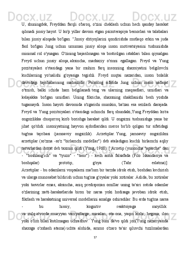 U,   shuningdek,   Freyddan   farqli   o'laroq,   o'zini   cheklash   uchun   hech   qanday   harakat
qilmadi jinsiy hayot. U ko'p yillar davom etgan psixoterapiya bemorlari va talabalari
bilan   jinsiy   aloqada   bo'lgan.   “Jinsiy   ehtiyojlarini   qondirishda   mutlaqo   erkin   va   juda
faol   bo'lgan   Jung   uchun   umuman   jinsiy   aloqa   inson   motivatsiyasini   tushunishda
minimal   rol   o'ynagan.   O'zining   bajarilmagan   va   bostirilgan   istaklari   bilan   qiynalgan
Freyd   uchun   jinsiy   aloqa,   aksincha ,   markaziy   o'rinni   egallagan.   Freyd   va   Yung
pozitsiyalari   o'rtasidagi   yana   bir   muhim   farq   insonning   shaxsiyatini   belgilovchi
kuchlarning   yo'nalishi   g'oyasiga   tegishli.   Freyd   nuqtai   nazaridan,   inson   bolalik
davridagi   tajribalarining   mahsulidir.   Psixolog   sifatida   Jung   uchun   inson   nafaqat
o'tmish,   balki   ichida   ham   belgilanadi   teng   va   ularning   maqsadlari ,   umidlari   va
kelajakka   bo'lgan   umidlari.   Uning   fikricha,   shaxsning   shakllanishi   besh   yoshda
tugamaydi.   Inson   hayoti   davomida   o'zgarishi   mumkin,   ba'zan   esa   sezilarli   darajada.
Freyd   va   Yung   pozitsiyalari   o'rtasidagi   uchinchi   farq   shundaki ,Yung   Freyddan   ko'ra
ongsizlikka   chuqurroq   kirib   borishga   harakat   qildi.   U   ongsizni   tushunishga   yana   bir
jihat   qo'shdi:   insoniyatning   hayvon   ajdodlaridan   meros   bo'lib   qolgan   tur   sifatidagi
tug'ma   tajribasi   (jamoaviy   ongsizlik).   Arxetiplar.   Yung,   jamoaviy   ongsizlikni
arxetiplar   (so'zma   -so'z   "birlamchi   modellar")   deb   ataladigan   kuchli   birlamchi   aqliy
tasvirlardan iborat deb taxmin qildi (Yung, 1968). [ Arxetip (yunoncha "aparche"   dan
-     "boshlang'ich"   va   "tyuzo"   -   "tasir")   -   kech   antik   falsafada   (Filo   Iskandariya   va
boshqalar)   prototip,   g'oya.   (Tahr.   eslatma)]  
Arxetiplar - bu odamlarni voqealarni ma'lum bir tarzda idrok etish, boshdan kechirish
va ularga munosabat bildirish uchun tug'ma g'oyalar yoki xotiralar. Aslida, bu   xotiralar
yoki   tasvirlar   emas ,   aksincha,   aniq   predispozan   omillar   uning   ta'siri   ostida   odamlar
o'zlarining   xatti-harakatlarida   biron   bir   narsa   yoki   hodisaga   javoban   idrok   etish,
fikrlash va harakatning universal modellarini amalga oshiradilar. Bu erda tug'ma   narsa
-   bu   hissiy ,   kognitiv   reaktsiyaga   moyillik.  
va   xulq-atvorda   muayyan   vaziyatlarga,   masalan,   ota-ona,   yaqin   kishi,   begona,   ilon
yoki o'lim bilan kutilmagan uchrashuv.     Yung buni da'vo qildi jon(Yung nazariyasida
shaxsga   o'xshash   atama)   uchta   alohida ,   ammo   o'zaro   ta'sir   qiluvchi   tuzilmalardan
17 