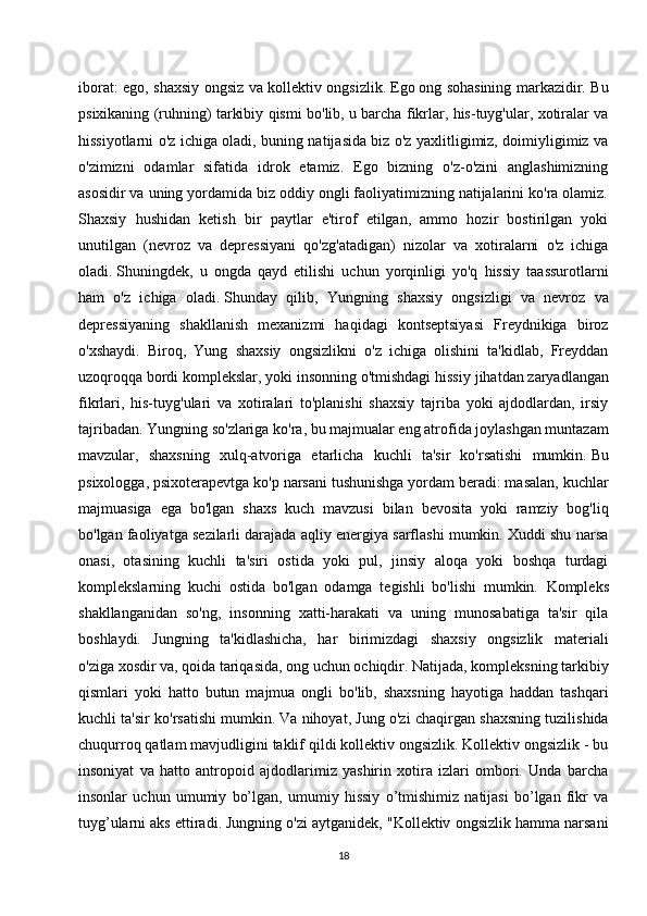 iborat: ego, shaxsiy ongsiz va kollektiv ongsizlik.   Ego   ong sohasining markazidir. Bu
psixikaning (ruhning) tarkibiy qismi bo'lib, u barcha fikrlar, his-tuyg'ular, xotiralar va
hissiyotlarni o'z ichiga oladi, buning natijasida biz o'z yaxlitligimiz, doimiyligimiz va
o'zimizni   odamlar   sifatida   idrok   etamiz.   Ego   bizning   o'z-o'zini   anglashimizning
asosidir va uning yordamida biz oddiy ongli faoliyatimizning natijalarini ko'ra olamiz.
Shaxsiy   hushidan   ketish   bir   paytlar   e'tirof   etilgan,   ammo   hozir   bostirilgan   yoki
unutilgan   (nevroz   va   depressiyani   qo'zg'atadigan)   nizolar   va   xotiralarni   o'z   ichiga
oladi.   Shuningdek ,   u   ongda   qayd   etilishi   uchun   yorqinligi   yo'q   hissiy   taassurotlarni
ham   o'z   ichiga   oladi.   Shunday   qilib ,   Yungning   shaxsiy   ongsizligi   va   nevroz   va
depressiyaning   shakllanish   mexanizmi   haqidagi   kontseptsiyasi   Freydnikiga   biroz
o'xshaydi.   Biroq,   Yung   shaxsiy   ongsizlikni   o'z   ichiga   olishini   ta'kidlab,   Freyddan
uzoqroqqa bordi komplekslar, yoki insonning o'tmishdagi hissiy   jihatdan zaryadlangan
fikrlari ,   his-tuyg'ulari   va   xotiralari   to'planishi   shaxsiy   tajriba   yoki   ajdodlardan,   irsiy
tajribadan. Yungning so'zlariga ko'ra, bu majmualar eng atrofida joylashgan muntazam
mavzular,   shaxsning   xulq-atvoriga   etarlicha   kuchli   ta'sir   ko'rsatishi   mumkin.   Bu
psixologga , psixoterapevtga ko'p narsani tushunishga yordam beradi: masalan, kuchlar
majmuasiga   ega   bo'lgan   shaxs   kuch   mavzusi   bilan   bevosita   yoki   ramziy   bog'liq
bo'lgan faoliyatga sezilarli darajada aqliy energiya sarflashi mumkin. Xuddi shu narsa
onasi,   otasining   kuchli   ta'siri   ostida   yoki   pul,   jinsiy   aloqa   yoki   boshqa   turdagi
komplekslarning   kuchi   ostida   bo'lgan   odamga   tegishli   bo'lishi   mumkin.   Kompleks
shakllanganidan   so'ng,   insonning   xatti-harakati   va   uning   munosabatiga   ta'sir   qila
boshlaydi.   Jungning   ta'kidlashicha,   har   birimizdagi   shaxsiy   ongsizlik   materiali
o'ziga   xosdir va , qoida tariqasida, ong uchun ochiqdir. Natijada, kompleksning tarkibiy
qismlari   yoki   hatto   butun   majmua   ongli   bo'lib,   shaxsning   hayotiga   haddan   tashqari
kuchli ta'sir ko'rsatishi mumkin.   Va nihoyat , Jung o'zi chaqirgan shaxsning tuzilishida
chuqurroq qatlam mavjudligini taklif qildi kollektiv ongsizlik. Kollektiv ongsizlik - bu
insoniyat   va   hatto   antropoid   ajdodlarimiz   yashirin   xotira   izlari   ombori.   Unda   barcha
insonlar   uchun   umumiy   bo’lgan,   umumiy   hissiy   o’tmishimiz   natijasi   bo’lgan   fikr   va
tuyg’ularni aks ettiradi. Jungning o'zi aytganidek, "Kollektiv ongsizlik hamma narsani
18 