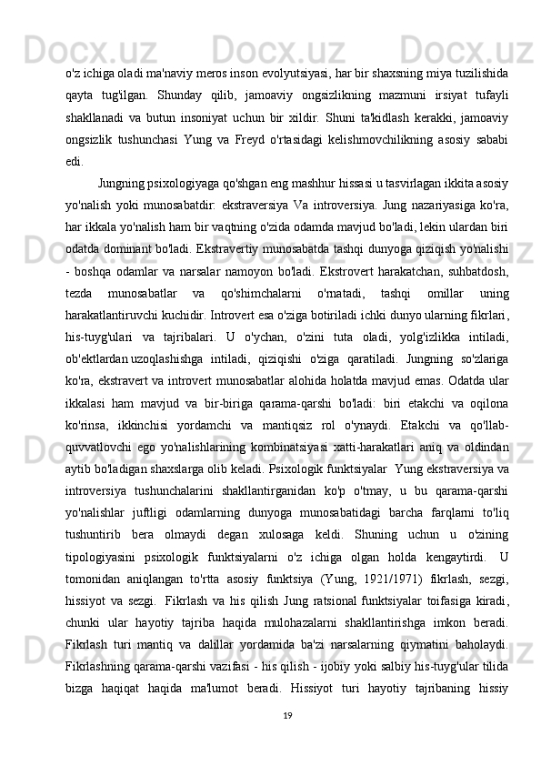 o'z ichiga oladi ma'naviy meros inson evolyutsiyasi, har bir shaxsning miya tuzilishida
qayta   tug'ilgan.   Shunday   qilib,   jamoaviy   ongsizlikning   mazmuni   irsiyat   tufayli
shakllanadi   va   butun   insoniyat   uchun   bir   xildir.   Shuni   ta'kidlash   kerakki,   jamoaviy
ongsizlik   tushunchasi   Yung   va   Freyd   o'rtasidagi   kelishmovchilikning   asosiy   sababi
edi.
Jungning psixologiyaga qo'shgan eng mashhur hissasi u tasvirlagan ikkita asosiy
yo'nalish   yoki   munosabatdir:   ekstraversiya   Va   introversiya.   Jung   nazariyasiga   ko'ra,
har ikkala yo'nalish ham bir vaqtning o'zida odamda mavjud bo'ladi, lekin ulardan biri
odatda dominant bo'ladi. Ekstravertiy munosabatda tashqi dunyoga qiziqish yo'nalishi
-   boshqa   odamlar   va   narsalar   namoyon   bo'ladi.   Ekstrovert   harakatchan,   suhbatdosh,
tezda   munosabatlar   va   qo'shimchalarni   o'rnatadi,   tashqi   omillar   uning
harakatlantiruvchi kuchidir. Introvert esa o'ziga botiriladi   ichki dunyo ularning fikrlari ,
his-tuyg'ulari   va   tajribalari.   U   o'ychan,   o'zini   tuta   oladi,   yolg'izlikka   intiladi,
ob'ektlardan   uzoqlashishga   intiladi ,   qiziqishi   o'ziga   qaratiladi.   Jungning   so'zlariga
ko'ra, ekstravert va introvert munosabatlar alohida holatda mavjud emas. Odatda ular
ikkalasi   ham   mavjud   va   bir-biriga   qarama-qarshi   bo'ladi:   biri   etakchi   va   oqilona
ko'rinsa,   ikkinchisi   yordamchi   va   mantiqsiz   rol   o'ynaydi.   Etakchi   va   qo'llab-
quvvatlovchi   ego   yo'nalishlarining   kombinatsiyasi   xatti-harakatlari   aniq   va   oldindan
aytib bo'ladigan shaxslarga olib keladi. Psixologik funktsiyalar    Yung ekstraversiya va
introversiya   tushunchalarini   shakllantirganidan   ko'p   o'tmay,   u   bu   qarama-qarshi
yo'nalishlar   juftligi   odamlarning   dunyoga   munosabatidagi   barcha   farqlarni   to'liq
tushuntirib   bera   olmaydi   degan   xulosaga   keldi.   Shuning   uchun   u   o'zining
tipologiyasini   psixologik   funktsiyalarni   o'z   ichiga   olgan   holda   kengaytirdi.     U
tomonidan   aniqlangan   to'rtta   asosiy   funktsiya   (Yung,   1921/1971)   fikrlash,   sezgi,
hissiyot   va   sezgi.     Fikrlash   va   his   qilish   Jung   ratsional   funktsiyalar   toifasiga   kiradi ,
chunki   ular   hayotiy   tajriba   haqida   mulohazalarni   shakllantirishga   imkon   beradi.
Fikrlash   turi   mantiq   va   dalillar   yordamida   ba'zi   narsalarning   qiymatini   baholaydi.
Fikrlashning qarama-qarshi vazifasi - his qilish - ijobiy yoki salbiy his-tuyg'ular tilida
bizga   haqiqat   haqida   ma'lumot   beradi.   Hissiyot   turi   hayotiy   tajribaning   hissiy
19 