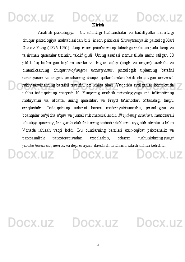 Kirish
Analitik   psixologiya   -   bu   sohadagi   tushunchalar   va   kashfiyotlar   asosidagi
chuqur   psixologiya   maktablaridan  biri.  inson   psixikasi   Shveytsariyalik   psixolog   Karl
Gustav   Yung   (1875-1961).   Jung   inson   psixikasining   tabiatiga   nisbatan   juda   keng   va
ta'sirchan   qarashlar   tizimini   taklif   qildi.   Uning   asarlari   nemis   tilida   nashr   etilgan   20
jild   to'liq   bo'lmagan   to'plam   asarlar   va   Ingliz-   aqliy   (ongli   va   ongsiz)   tuzilishi   va
dinamikasining   chuqur   rivojlangan   nazariyasini ,   psixologik   tiplarning   batafsil
nazariyasini   va   ongsiz   psixikaning   chuqur   qatlamlaridan   kelib   chiqadigan   universal
ruhiy tasvirlarning batafsil tavsifini o'z ichiga oladi. Yuqorida aytilganlar kontekstida
ushbu   tadqiqotning   maqsadi   K.   Yungning   analitik   psixologiyaga   oid   ta'limotining
mohiyatini   va,   albatta,   uning   qarashlari   va   Freyd   ta'limotlari   o'rtasidagi   farqni
aniqlashdir.   Tadqiqotning   axborot   bazasi   madaniyatshunoslik,   psixologiya   va
boshqalar bo'yicha o'quv va jurnalistik materiallardir.   Freydning asarlari , munozarali
tabiatiga qaramay, bir guruh etakchilarning xohish-istaklarini uyg'otdi olimlar u bilan
Venada   ishlash   vaqti   keldi.   Bu   olimlarning   ba'zilari   oxir-oqibat   psixoanaliz   va
psixoanalitik   psixoterapiyadan   uzoqlashib,   odamni   tushunishning   yangi
yondashuvlarini , nevroz va depressiyani davolash usullarini izlash uchun ketishdi.
2 