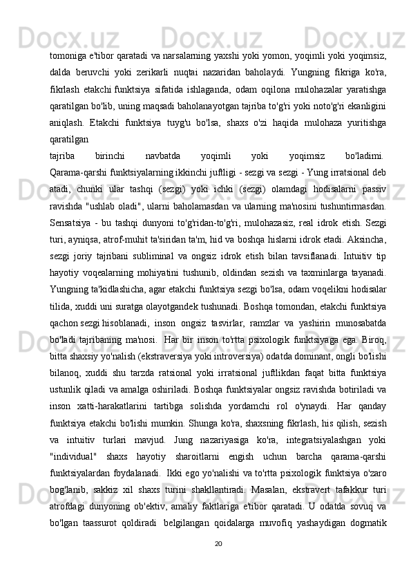 tomoniga e'tibor qaratadi va narsalarning yaxshi yoki yomon, yoqimli yoki yoqimsiz,
dalda   beruvchi   yoki   zerikarli   nuqtai   nazaridan   baholaydi.   Yungning   fikriga   ko'ra,
fikrlash   etakchi   funktsiya   sifatida   ishlaganda ,   odam   oqilona   mulohazalar   yaratishga
qaratilgan bo'lib, uning maqsadi baholanayotgan tajriba to'g'ri yoki noto'g'ri ekanligini
aniqlash.   Etakchi   funktsiya   tuyg'u   bo'lsa,   shaxs   o'zi   haqida   mulohaza   yuritishga
qaratilgan  
tajriba   birinchi   navbatda   yoqimli   yoki   yoqimsiz   bo'ladimi.  
Qarama-qarshi funktsiyalarning ikkinchi juftligi - sezgi va sezgi - Yung irratsional deb
atadi,   chunki   ular   tashqi   (sezgi)   yoki   ichki   (sezgi)   olamdagi   hodisalarni   passiv
ravishda  "ushlab oladi", ularni baholamasdan va ularning ma'nosini  tushuntirmasdan.
Sensatsiya   -   bu   tashqi   dunyoni   to'g'ridan-to'g'ri,   mulohazasiz,   real   idrok   etish.   Sezgi
turi , ayniqsa, atrof-muhit ta'siridan ta'm, hid va boshqa hislarni idrok etadi. Aksincha,
sezgi   joriy   tajribani   subliminal   va   ongsiz   idrok   etish   bilan   tavsiflanadi.   Intuitiv   tip
hayotiy   voqealarning   mohiyatini   tushunib,   oldindan   sezish   va   taxminlarga   tayanadi.
Yungning ta'kidlashicha, agar etakchi funktsiya sezgi bo'lsa, odam   voqelikni hodisalar
tilida , xuddi uni suratga olayotgandek tushunadi. Boshqa tomondan, etakchi funktsiya
qachon   sezgi   hisoblanadi ,   inson   ongsiz   tasvirlar,   ramzlar   va   yashirin   munosabatda
bo'ladi   tajribaning   ma'nosi.     Har   bir   inson   to'rtta   psixologik   funktsiyaga   ega.   Biroq,
bitta shaxsiy yo'nalish (ekstraversiya yoki introversiya) odatda dominant, ongli bo'lishi
bilanoq,   xuddi   shu   tarzda   ratsional   yoki   irratsional   juftlikdan   faqat   bitta   funktsiya
ustunlik qiladi va amalga oshiriladi. Boshqa funktsiyalar ongsiz ravishda botiriladi va
inson   xatti-harakatlarini   tartibga   solishda   yordamchi   rol   o'ynaydi.   Har   qanday
funktsiya etakchi bo'lishi mumkin. Shunga ko'ra,   shaxsning fikrlash , his qilish, sezish
va   intuitiv   turlari   mavjud.   Jung   nazariyasiga   ko'ra,   integratsiyalashgan   yoki
"individual"   shaxs   hayotiy   sharoitlarni   engish   uchun   barcha   qarama-qarshi
funktsiyalardan foydalanadi.     Ikki ego yo'nalishi va to'rtta psixologik funktsiya o'zaro
bog'lanib,   sakkiz   xil   shaxs   turini   shakllantiradi.   Masalan,   ekstravert   tafakkur   turi
atrofdagi   dunyoning   ob'ektiv,   amaliy   faktlariga   e'tibor   qaratadi.   U   odatda   sovuq   va
bo'lgan   taassurot   qoldiradi     belgilangan   qoidalarga   muvofiq   yashaydigan   dogmatik
20 