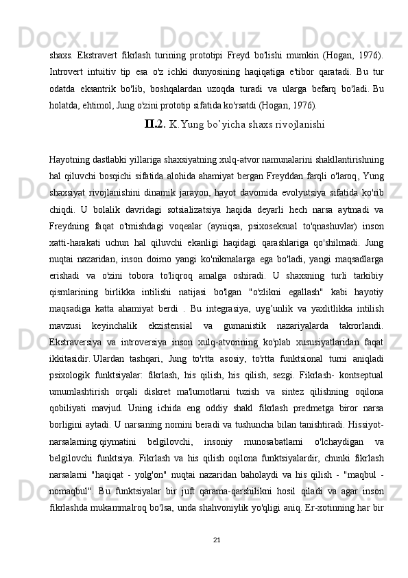 shaxs.   Ekstravert   fikrlash   turining   prototipi   Freyd   bo'lishi   mumkin   (Hogan,   1976).
Introvert   intuitiv   tip   esa   o'z   ichki   dunyosining   haqiqatiga   e'tibor   qaratadi.   Bu   tur
odatda   eksantrik   bo'lib,   boshqalardan   uzoqda   turadi   va   ularga   befarq   bo'ladi.   Bu
holatda , ehtimol, Jung o'zini prototip sifatida ko'rsatdi (Hogan, 1976).
II . 2.  K . Yung   bo ’ yicha   shaxs   rivojlanishi
Hayotning   dastlabki   yillariga   shaxsiyatning   xulq - atvor   namunalarini   shakllantirishning
hal   qiluvchi   bosqichi   sifatida   alohida   ahamiyat   bergan   Freyddan   farqli   o ' laroq ,   Yung
shaxsiyat   rivojlanishini   dinamik   jarayon ,   hayot   davomida   evolyutsiya   sifatida   ko ' rib
chiqdi .   U   bolalik   davridagi   sotsializatsiya   haqida   deyarli   hech   narsa   aytmadi   va
Freydning   faqat   o'tmishdagi   voqealar   (ayniqsa,   psixoseksual   to'qnashuvlar)   inson
xatti-harakati   uchun   hal   qiluvchi   ekanligi   haqidagi   qarashlariga   qo'shilmadi.   Jung
nuqtai   nazaridan,   inson   doimo   yangi   ko'nikmalarga   ega   bo'ladi,   yangi   maqsadlarga
erishadi   va   o'zini   tobora   to'liqroq   amalga   oshiradi.   U   shaxsning   turli   tarkibiy
qismlarining   birlikka   intilishi   natijasi   bo'lgan   "o'zlikni   egallash"   kabi   hayotiy
maqsadiga   katta   ahamiyat   berdi   .   Bu   integrasiya,   uyg’unlik   va   yaxlitlikka   intilish
mavzusi   keyinchalik   ekzistensial   va   gumanistik   nazariyalarda   takrorlandi.
Ekstraversiya   va   introversiya   inson   xulq-atvorining   ko'plab   xususiyatlaridan   faqat
ikkitasidir.   Ulardan   tashqari ,   Jung   to'rtta   asosiy,   to'rtta   funktsional   turni   aniqladi
psixologik   funktsiyalar:   fikrlash,   his   qilish,   his   qilish,   sezgi.   Fikrlash-   kontseptual
umumlashtirish   orqali   diskret   ma'lumotlarni   tuzish   va   sintez   qilishning   oqilona
qobiliyati   mavjud.   Uning   ichida   eng   oddiy   shakl   fikrlash   predmetga   biror   narsa
borligini aytadi. U narsaning nomini beradi va tushuncha bilan tanishtiradi. Hissiyot-
narsalarning   qiymatini   belgilovchi ,   insoniy   munosabatlarni   o'lchaydigan   va
belgilovchi   funktsiya.   Fikrlash   va   his   qilish   oqilona   funktsiyalardir,   chunki   fikrlash
narsalarni   "haqiqat   -   yolg'on"   nuqtai   nazaridan   baholaydi   va   his   qilish   -   "maqbul   -
nomaqbul".   Bu   funktsiyalar   bir   juft   qarama-qarshilikni   hosil   qiladi   va   agar   inson
fikrlashda mukammalroq bo'lsa, unda shahvoniylik yo'qligi aniq. Er-xotinning har bir
21 