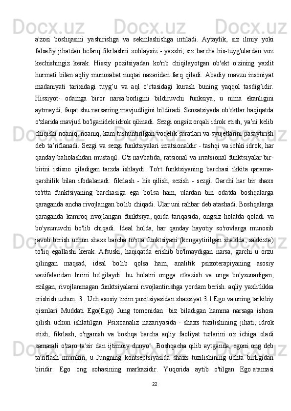 a'zosi   boshqasini   yashirishga   va   sekinlashishga   intiladi.   Aytaylik,   siz   ilmiy   yoki
falsafiy  jihatdan  befarq  fikrlashni   xohlaysiz  -  yaxshi,  siz  barcha  his-tuyg'ulardan voz
kechishingiz   kerak.   Hissiy   pozitsiyadan   ko'rib   chiqilayotgan   ob'ekt   o'zining   yaxlit
hurmati   bilan  aqliy   munosabat   nuqtai   nazaridan   farq   qiladi.  Abadiy   mavzu   insoniyat
madaniyati   tarixidagi   tuyg’u   va   aql   o’rtasidagi   kurash   buning   yaqqol   tasdig’idir.
Hissiyot-   odamga   biror   narsa   borligini   bildiruvchi   funksiya ,   u   nima   ekanligini
aytmaydi, faqat shu narsaning mavjudligini bildiradi. Sensatsiyada ob'ektlar haqiqatda
o'zlarida mavjud bo'lganidek idrok qilinadi. Sezgi ongsiz orqali idrok etish, ya’ni kelib
chiqishi noaniq, noaniq, kam tushuntirilgan voqelik suratlari va syujetlarini pasaytirish
deb ta’riflanadi. Sezgi va sezgi  funktsiyalari  irratsionaldir   - tashqi  va ichki idrok , har
qanday baholashdan mustaqil. O'z navbatida, ratsional  va irratsional  funktsiyalar bir-
birini   istisno   qiladigan   tarzda   ishlaydi.   To'rt   funktsiyaning   barchasi   ikkita   qarama-
qarshilik   bilan   ifodalanadi:   fikrlash   -   his   qilish,   sezish   -   sezgi.   Garchi   har   bir   shaxs
to'rtta   funktsiyaning   barchasiga   ega   bo'lsa   ham,   ulardan   biri   odatda   boshqalarga
qaraganda ancha rivojlangan bo'lib chiqadi. Ular uni rahbar deb atashadi. Boshqalarga
qaraganda   kamroq   rivojlangan   funktsiya,   qoida   tariqasida ,   ongsiz   holatda   qoladi   va
bo'ysunuvchi   bo'lib   chiqadi.   Ideal   holda,   har   qanday   hayotiy   so'rovlarga   munosib
javob berish uchun shaxs barcha to'rtta funktsiyani (kengaytirilgan shaklda, sakkizta)
to'liq   egallashi   kerak.   Afsuski,   haqiqatda   erishib   bo'lmaydigan   narsa,   garchi   u   orzu
qilingan   maqsad,   ideal   bo'lib   qolsa   ham,   analitik   psixoterapiyaning   asosiy
vazifalaridan   birini   belgilaydi:   bu   holatni   ongga   etkazish   va   unga   bo'ysunadigan,
ezilgan, rivojlanmagan funktsiyalarni rivojlantirishga yordam berish. aqliy yaxlitlikka
erishish uchun. 3 . Uch asosiy tizim pozitsiyasidan shaxsiyat 3.1 Ego va uning tarkibiy
qismlari   Muddati   Ego(Ego)   Jung   tomonidan   "biz   biladigan   hamma   narsaga   ishora
qilish   uchun   ishlatilgan.   Psixoanaliz   nazariyasida   -   shaxs   tuzilishining   jihati ;   idrok
etish,   fikrlash,   o'rganish   va   boshqa   barcha   aqliy   faoliyat   turlarini   o'z   ichiga   oladi
samarali   o'zaro   ta'sir   dan   ijtimoiy   dunyo".   Boshqacha   qilib   aytganda,   egoni   ong   deb
ta'riflash   mumkin,   u   Jungning   kontseptsiyasida   shaxs   tuzilishining   uchta   birligidan
biridir.   Ego   ong   sohasining   markazidir.   Yuqorida   aytib   o'tilgan   Ego   atamasi
22 