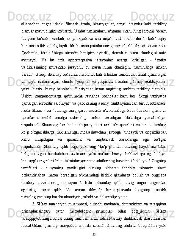 allaqachon   ongda   idrok ,   fikrlash,   iroda,   his-tuyg'ular,   sezgi,   drayvlar   kabi   tarkibiy
qismlar mavjudligini ko'rsatdi. Ushbu tuzilmalarni o'rganar ekan, Jung idrokni "odam
dunyoni   ko'radi,   eshitadi,   unga   tegadi   va   shu   orqali   undan   xabardor   bo'ladi"   aqliy
ko'rinish sifatida belgilaydi. Idrok inson psixikasining normal ishlashi uchun zarurdir.
Qachonki,   idrok   "bizga   nimadir   borligini   aytadi",   demak   u   nima   ekanligini   aniq
aytmaydi.   Va   bu   erda   appertseptsiya   jarayonlari   asarga   kiritilgan   -   "xotira
va   fikrlashning   murakkab   jarayoni ,   bu   narsa   nima   ekanligini   tushunishga   imkon
beradi". Biroq, shunday bo'ladiki, ma'lumot hali tafakkur tomonidan tahlil qilinmagan
va   qayta   ishlanmagan,   chunki   "yoqimli   va   yoqimsiz   tabiatning   hissiy   reaktsiyalari,
ya'ni.   hissiy,   hissiy   baholash.   Hissiyotlar   inson   ongining   muhim   tarkibiy   qismidir.
Ushbu   komponentlarga   qo'shimcha   ravishda   boshqalar   ham   bor.   Sezgi   vaziyatda
qamalgan  idrokdir  salohiyat”  va  psixikaning  asosiy   funktsiyalaridan  biri   hisoblanadi.
iroda   Shaxs   -   bu   "odamga   aniq   qaror   asosida   o'z   xohishiga   ko'ra   harakat   qilish   va
qarorlarini   izchil   amalga   oshirishga   imkon   beradigan   fikrlashga   yo'naltirilgan
impulslar".   Shaxsdagi   harakatlanish   jarayonlari   uni   “o’z   qarorlari   va   harakatlaridagi
ko’p   o’zgarishlarga,   ikkilanishga,   moslashuvchan   javobga”   undaydi   va   ongsizlikdan
kelib   chiqadigan   va   qaramlik   va   majburlash   xarakteriga   ega   bo’lgan
impulslardir.   Shunday   qilib ,   Ego   yoki   ong   "ko'p   jihatdan   bizning   hayotimiz   bilan
belgilanadigan   harakatchan   tuzilmani,   ya'ni   ma'lum   hissiy   cheklovlarga   ega   bo'lgan
his-tuyg'u organlari bilan ta'minlangan mavjudotlarning hayotini ifodalaydi." Ongning
vazifalari   -   dunyoning   yaxlitligini   bizning   nisbatan   ibtidoiy   miyamiz   ularni
o'zlashtirishga   imkon   beradigan   o'lchamdagi   kichik   qismlarga   bo'lish   va   ongsizda
ibtidoiy   tasvirlarning   namoyon   bo'lishi.   Shunday   qilib,   Jung   ongni   ongsizdan
ajratishga   qaror   qildi.   Va   aynan   ikkinchi   kontseptsiyada   Jungning   analitik
psixologiyasining barcha ahamiyati, sababi va dolzarbligi yotadi.
3.  SHaxs   taraqqiyoti   muammosi,   birinchi   navbatda,   determinizm   va   taraqqiyot
prinsiplarisingari   qator   metodologik   prinsiplar   bilan   bog‗liqdir.   SHaxs
taraqqqiyotining manbai uning turmush tarzi, sotsial-tarixiy shakllanish sharoitlaridan
iborat.Odam   ijtimoiy   mavjudod   sifatida   sotsiallashuvning   alohida   bosqichlari   yoki
23 