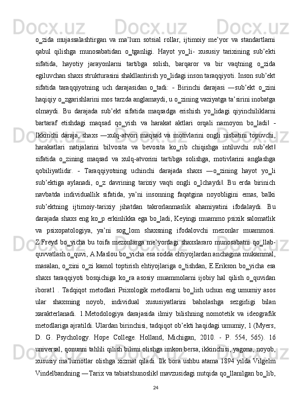 o‗zida   mujassalashtirgan   va   ma’lum   sotsial   rollar,   ijtimoiy   me’yor   va   standartlarni
qabul   qilishga   munosabatidan   o‗tganligi.   Hayot   yo‗li-   xususiy   tarixining   sub’ekti
sifatida,   hayotiy   jarayonlarni   tartibga   solish,   barqaror   va   bir   vaqtning   o‗zida
egiluvchan shaxs strukturasini shakllantirish yo‗lidagi inson taraqqiyoti. Inson sub’ekt
sifatida   taraqqiyotning   uch   darajasidan   o‗tadi:      Birinchi   darajasi   ―sub’ekt   o‗zini
haqiqiy o‗zgarishlarini mos tarzda anglamaydi, u o‗zining vaziyatga ta’sirini inobatga
olmaydi.   Bu   darajada   sub’ekt   sifatida   maqsadga   erishish   yo‗lidagi   qiyinchiliklarni
bartaraf   etishdagi   maqsad   qo‗yish   va   harakat   aktlari   orqali   namoyon   bo‗ladi  ‖ 
Ikkinchi   daraja,   shaxs   ―xulq-atvori   maqsad   va   motivlarini   ongli   nisbatini   topuvchi,
harakatlari   natijalarini   bilvosita   va   bevosita   ko‗rib   chiqishga   intiluvchi   sub’ekt	
‖
sifatida   o‗zining   maqsad   va   xulq-atvorini   tartibga   solishga,   motivlarini   anglashga
qobiliyatlidir.      Taraqqiyotning   uchinchi   darajada   shaxs   ―o‗zining   hayot   yo‗li
sub’ektiga   aylanadi,   o‗z   davrining   tarixiy   vaqti   ongli   o‗lchaydi .   Bu   erda   birinich	
‖
navbatda   individuallik   sifatida,   ya’ni   insonning   faqatgina   noyobligini   emas,   balki
sub’ektning   ijtimoiy-tarixiy   jihatdan   takrorlanmaslik   ahamiyatini   ifodalaydi.   Bu
darajada shaxs  eng ko‗p erkinlikka ega bo‗ladi, Keyingi muammo psixik salomatlik
va   psixopatologiya,   ya’ni   sog‗lom   shaxsning   ifodalovchi   mezonlar   muammosi.
Z.Freyd  bo‗yicha   bu   toifa   mezonlarga  me’yordagi   shaxslararo   munosabatni   qo‗llab-
quvvatlash o‗quvi, A.Maslou bo‗yicha esa sodda ehtiyojlardan anchagina mukammal,
masalan,  o‗zini  o‗zi  kamol  toptirish ehtiyojlariga o‗tishdan,  E.Erikson  bo‗yicha esa
shaxs   taraqqiyoti   bosqichiga   ko‗ra   asosiy   muammolarni   ijobiy   hal   qilish   o‗quvidan
iborat1   .   Tadqiqot   metodlari   Psixologik   metodlarni   bo‗lish   uchun   eng   umumiy   asos
ular   shaxsning   noyob,   individual   xususiyatlarini   baholashga   sezgirligi   bilan
xarakterlanadi.   1.Metodologiya   darajasida   ilmiy   bilishning   nomotetik   va   ideografik
metodlariga ajratildi. Ulardan birinchisi, tadqiqot ob’ekti haqidagi umumiy, 1 (Myers,
D.   G.   Psychology.   Hope   College.   Holland,   Michigan,   2010.   -   Р .   554,   565).   16
universal, qonunni tahlili qilish bilimi olishga imkon bersa, ikkinchisi, yagona, noyob,
xususiy ma’lumotlar olishga xizmat  qiladi. Ilk bora ushbu atama 1894 yilda Vilgelm
Vindelbandning ―Tarix va tabiatshunoslik  mavzusidagi nutqida qo‗llanilgan bo‗lib,	
‖
24 