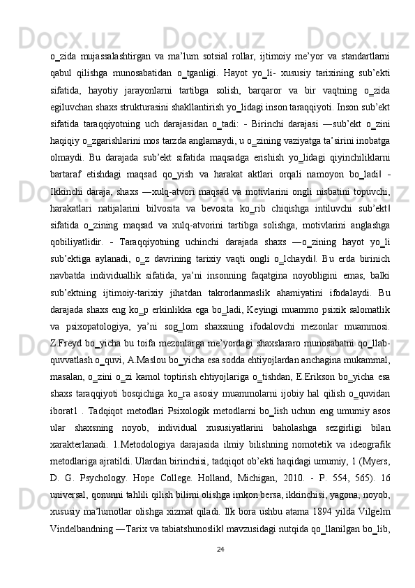 o‗zida   mujassalashtirgan   va   ma’lum   sotsial   rollar,   ijtimoiy   me’yor   va   standartlarni
qabul   qilishga   munosabatidan   o‗tganligi.   Hayot   yo‗li-   xususiy   tarixining   sub’ekti
sifatida,   hayotiy   jarayonlarni   tartibga   solish,   barqaror   va   bir   vaqtning   o‗zida
egiluvchan shaxs strukturasini shakllantirish yo‗lidagi inson taraqqiyoti. Inson sub’ekt
sifatida   taraqqiyotning   uch   darajasidan   o‗tadi:      Birinchi   darajasi   ―sub’ekt   o‗zini
haqiqiy o‗zgarishlarini mos tarzda anglamaydi, u o‗zining vaziyatga ta’sirini inobatga
olmaydi.   Bu   darajada   sub’ekt   sifatida   maqsadga   erishish   yo‗lidagi   qiyinchiliklarni
bartaraf   etishdagi   maqsad   qo‗yish   va   harakat   aktlari   orqali   namoyon   bo‗ladi  ‖ 
Ikkinchi   daraja,   shaxs   ―xulq-atvori   maqsad   va   motivlarini   ongli   nisbatini   topuvchi,
harakatlari   natijalarini   bilvosita   va   bevosita   ko‗rib   chiqishga   intiluvchi   sub’ekt	
‖
sifatida   o‗zining   maqsad   va   xulq-atvorini   tartibga   solishga,   motivlarini   anglashga
qobiliyatlidir.      Taraqqiyotning   uchinchi   darajada   shaxs   ―o‗zining   hayot   yo‗li
sub’ektiga   aylanadi,   o‗z   davrining   tarixiy   vaqti   ongli   o‗lchaydi .   Bu   erda   birinich	
‖
navbatda   individuallik   sifatida,   ya’ni   insonning   faqatgina   noyobligini   emas,   balki
sub’ektning   ijtimoiy-tarixiy   jihatdan   takrorlanmaslik   ahamiyatini   ifodalaydi.   Bu
darajada shaxs  eng ko‗p erkinlikka ega bo‗ladi, Keyingi muammo psixik salomatlik
va   psixopatologiya,   ya’ni   sog‗lom   shaxsning   ifodalovchi   mezonlar   muammosi.
Z.Freyd  bo‗yicha   bu   toifa   mezonlarga  me’yordagi   shaxslararo   munosabatni   qo‗llab-
quvvatlash o‗quvi, A.Maslou bo‗yicha esa sodda ehtiyojlardan anchagina mukammal,
masalan,  o‗zini  o‗zi  kamol  toptirish ehtiyojlariga o‗tishdan,  E.Erikson  bo‗yicha esa
shaxs   taraqqiyoti   bosqichiga   ko‗ra   asosiy   muammolarni   ijobiy   hal   qilish   o‗quvidan
iborat1   .   Tadqiqot   metodlari   Psixologik   metodlarni   bo‗lish   uchun   eng   umumiy   asos
ular   shaxsning   noyob,   individual   xususiyatlarini   baholashga   sezgirligi   bilan
xarakterlanadi.   1.Metodologiya   darajasida   ilmiy   bilishning   nomotetik   va   ideografik
metodlariga ajratildi. Ulardan birinchisi, tadqiqot ob’ekti haqidagi umumiy, 1 (Myers,
D.   G.   Psychology.   Hope   College.   Holland,   Michigan,   2010.   -   Р .   554,   565).   16
universal, qonunni tahlili qilish bilimi olishga imkon bersa, ikkinchisi, yagona, noyob,
xususiy ma’lumotlar olishga xizmat  qiladi. Ilk bora ushbu atama 1894 yilda Vilgelm
Vindelbandning ―Tarix va tabiatshunoslik  mavzusidagi nutqida qo‗llanilgan bo‗lib,	
‖
24