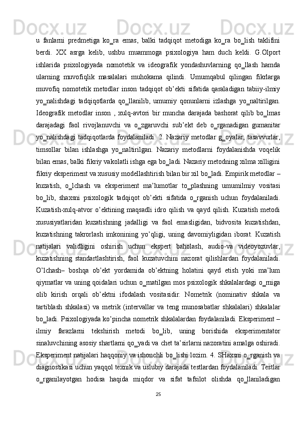 u   fanlarni   predmetiga   ko‗ra   emas,   balki   tadqiqot   metodiga   ko‗ra   bo‗lish   taklifini
berdi.   XX   asrga   kelib,   ushbu   muammoga   psixologiya   ham   duch   keldi.   G.Olport
ishlarida   psixologiyada   nomotetik   va   ideografik   yondashuvlarning   qo‗llash   hamda
ularning   muvofiqlik   masalalari   muhokama   qilindi.   Umumqabul   qilingan   fikrlarga
muvofiq   nomotetik   metodlar   inson   tadqiqot   ob’ekti   sifatida   qaraladigan   tabiiy-ilmiy
yo‗nalishdagi   tadqiqotlarda   qo‗llanilib,   umumiy   qonunlarni   izlashga   yo‗naltirilgan.
Ideografik   metodlar   inson   ,   xulq-avtori   bir   muncha   darajada   bashorat   qilib   bo‗lmas
darajadagi   faol   rivojlanuvchi   va   o‗zgaruvchi   sub’ekt   deb   o‗rganadigan   gumanitar
yo‗nalishdagi   tadqiqotlarda   foydalaniladi.  2.   Nazariy  metodlar   g‗oyalar,   tasavvurlar,
timsollar   bilan   ishlashga   yo‗naltirilgan.   Nazariy   metodlarni   foydalanishda   voqelik
bilan emas, balki fikriy vakolatli ishga ega bo‗ladi. Nazariy metodning xilma xilligini
fikriy eksperiment va xususiy modellashtirish bilan bir xil bo‗ladi. Empirik metodlar –
kuzatish,   o‗lchash   va   eksperiment   ma’lumotlar   to‗plashning   umumilmiy   vositasi
bo‗lib,   shaxsni   psixologik   tadqiqot   ob’ekti   sifatida   o‗rganish   uchun   foydalaniladi.
Kuzatish-xulq-atvor   o’ektining   maqsadli   idro   qilish   va   qayd   qilish.   Kuzatish   metodi
xususiyatlaridan   kuzatishning   jadalligi   va   faol   emasligidan,   bidvosita   kuzatishdan,
kuzatishning   takrorlash   imkonining   yo’qligi,   uning   davomiyligidan   iborat.   Kuzatish
natijalari   validligini   oshirish   uchun   ekspert   baholash,   audio-va   videoyozuvlar,
kuzatishning   standartlashtirish,   faol   kuzatuvchini   nazorat   qilishlardan   foydalaniladi.
O’lchash–   boshqa   ob’ekt   yordamida   ob’ektning   holatini   qayd   etish   yoki   ma’lum
qiymatlar va uning qoidalari uchun o‗rnatilgan mos psixologik shkalalardagi o‗rniga
olib   kirish   orqali   ob’ektni   ifodalash   vositasidir.   Nometrik   (nominativ   shkala   va
tartiblash   shkalasi)   va   metrik   (intervallar   va   teng   munosabatlar   shkalalari)   shkalalar
bo‗ladi. Psixologiyada ko’pincha nometrik shkalalardan foydalaniladi. Eksperiment –
ilmiy   farazlarni   tekshirish   metodi   bo‗lib,   uning   borishida   eksperimentator
sinaluvchining asosiy shartlarni qo‗yadi va chet ta’sirlarni nazoratini amalga oshiradi.
Eksperiment natijalari haqqoniy va ishonchli bo‗lishi lozim. 4. SHaxsni o‗rganish va
diagnostikasi uchun yaqqol texnik va uslubiy darajada testlardan foydalaniladi. Testlar
o‗rganilayotgan   hodisa   haqida   miqdor   va   sifat   tafsilot   olishda   qo‗llaniladigan
25 