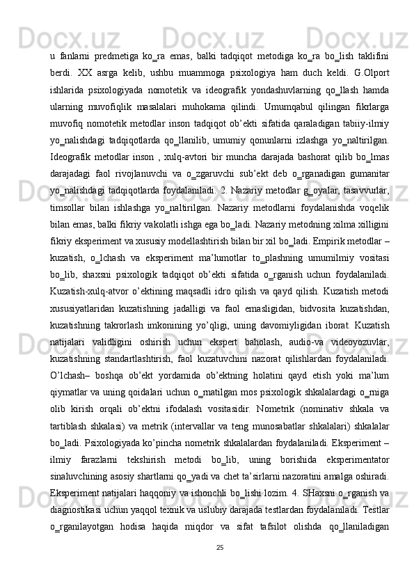 u   fanlarni   predmetiga   ko‗ra   emas,   balki   tadqiqot   metodiga   ko‗ra   bo‗lish   taklifini
berdi.   XX   asrga   kelib,   ushbu   muammoga   psixologiya   ham   duch   keldi.   G.Olport
ishlarida   psixologiyada   nomotetik   va   ideografik   yondashuvlarning   qo‗llash   hamda
ularning   muvofiqlik   masalalari   muhokama   qilindi.   Umumqabul   qilingan   fikrlarga
muvofiq   nomotetik   metodlar   inson   tadqiqot   ob’ekti   sifatida   qaraladigan   tabiiy-ilmiy
yo‗nalishdagi   tadqiqotlarda   qo‗llanilib,   umumiy   qonunlarni   izlashga   yo‗naltirilgan.
Ideografik   metodlar   inson   ,   xulq-avtori   bir   muncha   darajada   bashorat   qilib   bo‗lmas
darajadagi   faol   rivojlanuvchi   va   o‗zgaruvchi   sub’ekt   deb   o‗rganadigan   gumanitar
yo‗nalishdagi   tadqiqotlarda   foydalaniladi.  2.   Nazariy  metodlar   g‗oyalar,   tasavvurlar,
timsollar   bilan   ishlashga   yo‗naltirilgan.   Nazariy   metodlarni   foydalanishda   voqelik
bilan emas, balki fikriy vakolatli ishga ega bo‗ladi. Nazariy metodning xilma xilligini
fikriy eksperiment va xususiy modellashtirish bilan bir xil bo‗ladi. Empirik metodlar –
kuzatish,   o‗lchash   va   eksperiment   ma’lumotlar   to‗plashning   umumilmiy   vositasi
bo‗lib,   shaxsni   psixologik   tadqiqot   ob’ekti   sifatida   o‗rganish   uchun   foydalaniladi.
Kuzatish-xulq-atvor   o’ektining   maqsadli   idro   qilish   va   qayd   qilish.   Kuzatish   metodi
xususiyatlaridan   kuzatishning   jadalligi   va   faol   emasligidan,   bidvosita   kuzatishdan,
kuzatishning   takrorlash   imkonining   yo’qligi,   uning   davomiyligidan   iborat.   Kuzatish
natijalari   validligini   oshirish   uchun   ekspert   baholash,   audio-va   videoyozuvlar,
kuzatishning   standartlashtirish,   faol   kuzatuvchini   nazorat   qilishlardan   foydalaniladi.
O’lchash–   boshqa   ob’ekt   yordamida   ob’ektning   holatini   qayd   etish   yoki   ma’lum
qiymatlar va uning qoidalari uchun o‗rnatilgan mos psixologik shkalalardagi o‗rniga
olib   kirish   orqali   ob’ektni   ifodalash   vositasidir.   Nometrik   (nominativ   shkala   va
tartiblash   shkalasi)   va   metrik   (intervallar   va   teng   munosabatlar   shkalalari)   shkalalar
bo‗ladi. Psixologiyada ko’pincha nometrik shkalalardan foydalaniladi. Eksperiment –
ilmiy   farazlarni   tekshirish   metodi   bo‗lib,   uning   borishida   eksperimentator
sinaluvchining asosiy shartlarni qo‗yadi va chet ta’sirlarni nazoratini amalga oshiradi.
Eksperiment natijalari haqqoniy va ishonchli bo‗lishi lozim. 4. SHaxsni o‗rganish va
diagnostikasi uchun yaqqol texnik va uslubiy darajada testlardan foydalaniladi. Testlar
o‗rganilayotgan   hodisa   haqida   miqdor   va   sifat   tafsilot   olishda   qo‗llaniladigan
25