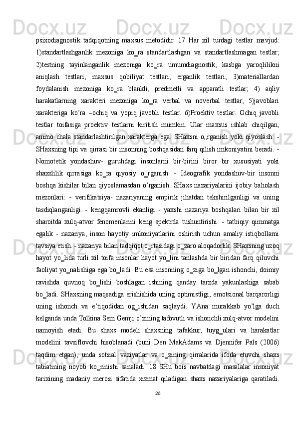 psixodiagnostik   tadqiqotning   maxsus   metodidir.   17   Har   xil   turdagi   testlar   mavjud:
1)standartlashganlik   mezoniga   ko‗ra   standartlashgan   va   standartlashmagan   testlar;
2)testning   tayinlanganlik   mezoniga   ko‗ra   umumdiagnostik,   kasbga   yaroqlilikni
aniqlash   testlari,   maxsus   qobiliyat   testlari,   erganlik   testlari;   3)materiallardan
foydalanish   mezoniga   ko‗ra   blankli,   predmetli   va   apparatli   testlar;   4)   aqliy
harakatlarning   xarakteri   mezoniga   ko‗ra   verbal   va   noverbal   testlar;   5)javoblari
xarakteriga   ko’ra   –ochiq   va   yopiq   javobli   testlar.   6)Proektiv   testlar.   Ochiq   javobli
testlar   toifasiga   proektiv   testlarni   kiritish   mumkin.   Ular   maxsus   ishlab   chiqilgan,
ammo   chala   standarlashtirilgan   xarakterga   ega.   SHaxsni   o„rganish   yoki   qiyoslash:   
SHaxsning tipi va qirrasi bir insonning boshqasidan farq qilish imkoniyatini beradi.   
Nomotetik   yondashuv-   guruhdagi   insonlarni   bir-birini   biror   bir   xususiyati   yoki
shaxslilik   qirrasiga   ko‗ra   qiyosiy   o‗rganish.      Ideografik   yondashuv-bir   insonni
boshqa   kishilar   bilan   qiyoslamasdan   o’rganish.   SHaxs   nazariyalarini   ijobiy   baholash
mezonlari:      verifikatsiya-   nazariyaning   empirik   jihatdan   tekshirilganligi   va   uning
tasdiqlanganligi.      kengqamrovli   ekanligi   -   yaxshi   nazariya   boshqalari   bilan   bir   xil
sharoitda   xulq-atvor   fenomenlarini   keng   spektrda   tushuntirishi.      tatbiqiy   qimmatga
egalik   -   nazariya,   inson   hayotiy   imkoniyatlarini   oshirish   uchun   amaliy   istiqbollarni
tavsiya etish.    nazariya bilan tadqiqot o‗rtasidagi o‗zaro aloqadorlik. SHaxsning uzoq
hayot yo‗lida turli  xil toifa insonlar  hayot yo‗lini  tanlashda bir  biridan farq qiluvchi
faoliyat yo‗nalishiga ega bo‗ladi. Bu esa insonning o‗ziga bo‗lgan ishonchi, doimiy
ravishda   quvnoq   bo‗lishi   boshlagan   ishining   qanday   tarzda   yakunlashiga   sabab
bo‗ladi. SHaxsning maqsadiga erishishida uning optimistligi, emotsional barqarorligi
uning   ishonch   va   e’tiqodidan   og‗ishidan   saqlaydi.   YAna   murakkab   yo’lga   duch
kelganda unda Tolkina Sem Gemji o’zining tafovutli va ishonchli xulq-atvor modelini
namoyish   etadi.   Bu   shaxs   modeli   shaxsning   tafakkur,   tuyg‗ulari   va   harakatlar
modelini   tavsiflovchi   hisoblanadi   (buni   Den   MakAdams   va   Djennifer   Pals   (2006)
taqdim   etgan),   unda   sotsial   vaziyatlar   va   o‗zining   qirralarida   ifoda   etuvchi   shaxs
tabiatining   noyob   ko‗rinishi   sanaladi.   18   SHu   bois   navbatdagi   masalalar   insoniyat
tarixining   madaniy   merosi   sifatida   xizmat   qiladigan   shaxs   nazariyalariga   qaratiladi.
26