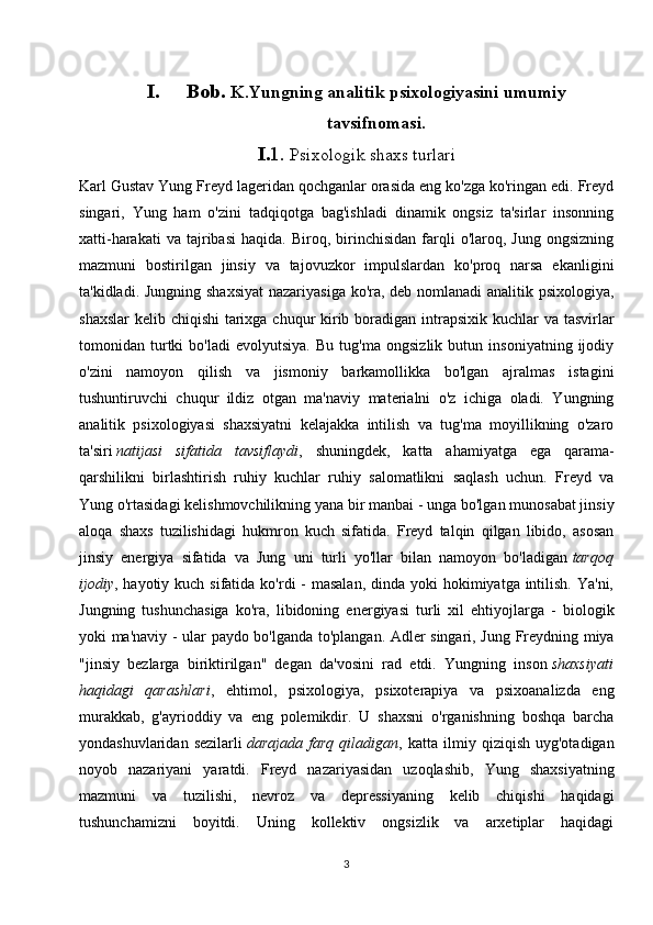 I. Bob.  K.Yungning analitik psixologiyasini umumiy
tavsifnomasi.
I. 1.  Psixologik shaxs turlari
Karl Gustav Yung Freyd lageridan qochganlar orasida eng ko'zga ko'ringan edi. Freyd
singari,   Yung   ham   o'zini   tadqiqotga   bag'ishladi   dinamik   ongsiz   ta'sirlar   insonning
xatti-harakati   va  tajribasi   haqida.   Biroq,  birinchisidan   farqli   o'laroq,   Jung   ongsizning
mazmuni   bostirilgan   jinsiy   va   tajovuzkor   impulslardan   ko'proq   narsa   ekanligini
ta'kidladi. Jungning shaxsiyat  nazariyasiga ko'ra, deb nomlanadi  analitik psixologiya,
shaxslar  kelib chiqishi  tarixga chuqur kirib boradigan intrapsixik kuchlar va tasvirlar
tomonidan   turtki   bo'ladi   evolyutsiya.   Bu   tug'ma   ongsizlik   butun   insoniyatning   ijodiy
o'zini   namoyon   qilish   va   jismoniy   barkamollikka   bo'lgan   ajralmas   istagini
tushuntiruvchi   chuqur   ildiz   otgan   ma'naviy   materialni   o'z   ichiga   oladi.   Yungning
analitik   psixologiyasi   shaxsiyatni   kelajakka   intilish   va   tug'ma   moyillikning   o'zaro
ta'siri   natijasi   sifatida   tavsiflaydi ,   shuningdek,   katta   ahamiyatga   ega   qarama-
qarshilikni   birlashtirish   ruhiy   kuchlar   ruhiy   salomatlikni   saqlash   uchun.   Freyd   va
Yung o'rtasidagi kelishmovchilikning yana bir manbai - unga bo'lgan munosabat jinsiy
aloqa   shaxs   tuzilishidagi   hukmron   kuch   sifatida.   Freyd   talqin   qilgan   libido,   asosan
jinsiy   energiya   sifatida   va   Jung   uni   turli   yo'llar   bilan   namoyon   bo'ladigan   tarqoq
ijodiy , hayotiy kuch sifatida ko'rdi  - masalan,  dinda yoki  hokimiyatga intilish. Ya'ni,
Jungning   tushunchasiga   ko'ra,   libidoning   energiyasi   turli   xil   ehtiyojlarga   -   biologik
yoki ma'naviy - ular paydo bo'lganda to'plangan. Adler singari, Jung Freydning miya
"jinsiy   bezlarga   biriktirilgan"   degan   da'vosini   rad   etdi.   Yungning   inson   shaxsiyati
haqidagi   qarashlari ,   ehtimol,   psixologiya,   psixoterapiya   va   psixoanalizda   eng
murakkab,   g'ayrioddiy   va   eng   polemikdir.   U   shaxsni   o'rganishning   boshqa   barcha
yondashuvlaridan   sezilarli   darajada   farq   qiladigan ,   katta   ilmiy   qiziqish   uyg'otadigan
noyob   nazariyani   yaratdi.   Freyd   nazariyasidan   uzoqlashib,   Yung   shaxsiyatning
mazmuni   va   tuzilishi,   nevroz   va   depressiyaning   kelib   chiqishi   haqidagi
tushunchamizni   boyitdi.   Uning   kollektiv   ongsizlik   va   arxetiplar   haqidagi
3 