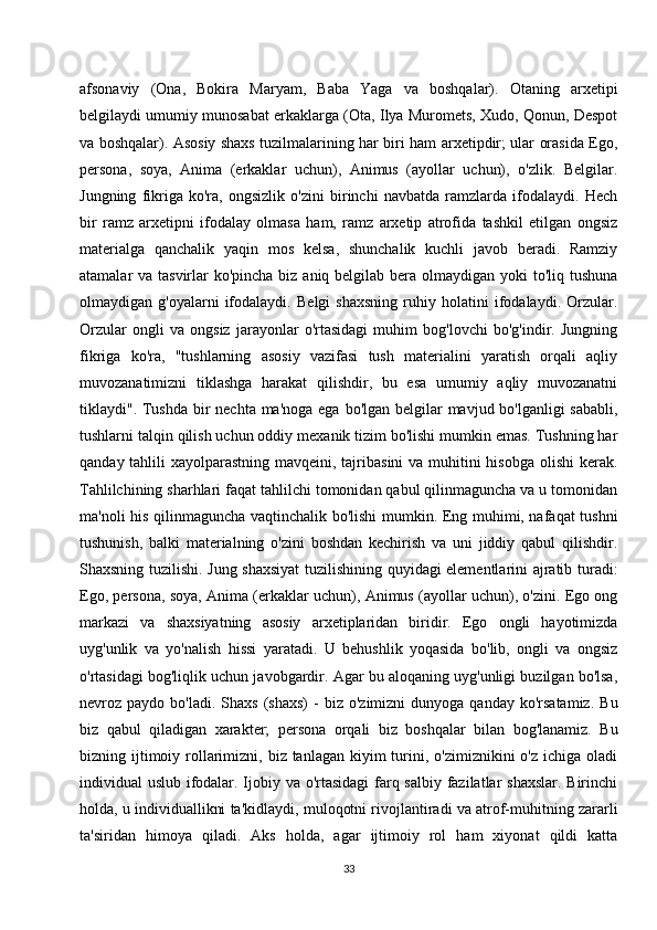 afsonaviy   (Ona,   Bokira   Maryam,   Baba   Yaga   va   boshqalar).   Otaning   arxetipi
belgilaydi umumiy munosabat erkaklarga (Ota, Ilya Muromets, Xudo, Qonun, Despot
va boshqalar). Asosiy shaxs tuzilmalarining har biri ham arxetipdir; ular orasida Ego,
persona,   soya,   Anima   (erkaklar   uchun),   Animus   (ayollar   uchun),   o'zlik.   Belgilar.
Jungning   fikriga   ko'ra,   ongsizlik   o'zini   birinchi   navbatda   ramzlarda   ifodalaydi.   Hech
bir   ramz   arxetipni   ifodalay   olmasa   ham,   ramz   arxetip   atrofida   tashkil   etilgan   ongsiz
materialga   qanchalik   yaqin   mos   kelsa,   shunchalik   kuchli   javob   beradi.   Ramziy
atamalar va tasvirlar ko'pincha biz aniq belgilab bera olmaydigan yoki to'liq tushuna
olmaydigan   g'oyalarni   ifodalaydi.   Belgi   shaxsning   ruhiy   holatini   ifodalaydi.   Orzular.
Orzular   ongli   va   ongsiz   jarayonlar   o'rtasidagi   muhim   bog'lovchi   bo'g'indir.   Jungning
fikriga   ko'ra,   "tushlarning   asosiy   vazifasi   tush   materialini   yaratish   orqali   aqliy
muvozanatimizni   tiklashga   harakat   qilishdir,   bu   esa   umumiy   aqliy   muvozanatni
tiklaydi". Tushda bir  nechta ma'noga ega bo'lgan belgilar  mavjud bo'lganligi  sababli,
tushlarni talqin qilish uchun oddiy mexanik tizim bo'lishi mumkin emas. Tushning har
qanday tahlili  xayolparastning mavqeini, tajribasini  va muhitini  hisobga  olishi  kerak.
Tahlilchining sharhlari faqat tahlilchi tomonidan qabul qilinmaguncha va u tomonidan
ma'noli his qilinmaguncha vaqtinchalik bo'lishi mumkin. Eng muhimi, nafaqat tushni
tushunish,   balki   materialning   o'zini   boshdan   kechirish   va   uni   jiddiy   qabul   qilishdir.
Shaxsning tuzilishi. Jung shaxsiyat  tuzilishining quyidagi elementlarini ajratib turadi:
Ego, persona, soya, Anima (erkaklar uchun), Animus (ayollar uchun), o'zini. Ego ong
markazi   va   shaxsiyatning   asosiy   arxetiplaridan   biridir.   Ego   ongli   hayotimizda
uyg'unlik   va   yo'nalish   hissi   yaratadi.   U   behushlik   yoqasida   bo'lib,   ongli   va   ongsiz
o'rtasidagi bog'liqlik uchun javobgardir. Agar bu aloqaning uyg'unligi buzilgan bo'lsa,
nevroz  paydo  bo'ladi.  Shaxs   (shaxs)   -   biz   o'zimizni   dunyoga  qanday  ko'rsatamiz.   Bu
biz   qabul   qiladigan   xarakter;   persona   orqali   biz   boshqalar   bilan   bog'lanamiz.   Bu
bizning ijtimoiy rollarimizni,  biz tanlagan  kiyim  turini, o'zimiznikini   o'z  ichiga oladi
individual uslub ifodalar. Ijobiy va o'rtasidagi  farq salbiy fazilatlar shaxslar. Birinchi
holda, u individuallikni ta'kidlaydi, muloqotni rivojlantiradi va atrof-muhitning zararli
ta'siridan   himoya   qiladi.   Aks   holda,   agar   ijtimoiy   rol   ham   xiyonat   qildi   katta
33