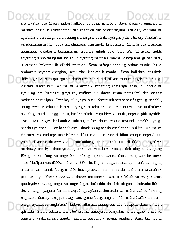 ahamiyatga   ega   Shaxs   individuallikni   bo'g'ishi   mumkin.   Soya   shaxsiy,   ongsizning
markazi   bo'lib,   u   shaxs   tomonidan   inkor   etilgan   tendentsiyalar,   istaklar,   xotiralar   va
tajribalarni o'z ichiga oladi, uning shaxsiga mos kelmaydigan yoki ijtimoiy standartlar
va ideallarga ziddir. Soya tan olinmasa,  eng xavfli hisoblanadi. Shunda odam barcha
nomaqbul   xislatlarni   boshqalarga   prognoz   qiladi   yoki   buni   o'zi   bilmagan   holda
soyaning rahm-shafqatida bo'ladi. Soyaning materiali qanchalik ko'p amalga oshirilsa,
u   kamroq   hukmronlik   qilishi   mumkin.   Soya   nafaqat   egoning   teskari   tasviri,   balki
ombordir   hayotiy   energiya,   instinktlar,   ijodkorlik   manbai.   Soya   kollektiv   ongsizda
ildiz otgan va shaxsga  ego va shaxs tomonidan rad etilgan muhim  ongsiz materialga
kirishni   ta'minlaydi.   Anima   va   Animus   -   Jungning   so'zlariga   ko'ra,   bu   erkak   va
ayolning   o'zi   haqidagi   g'oyalari,   ma'lum   bir   shaxs   uchun   nomaqbul   deb   ongsiz
ravishda bostirilgan. Shunday qilib, ayol o'zini feministik tarzda ta'riflaganligi sababli,
uning   animusi   erkak   deb   hisoblaydigan   barcha   turli   xil   tendentsiyalar   va   tajribalarni
o'z ichiga oladi. Jungga ko'ra, har bir erkak o'z qalbining tubida, ongsizligida ayoldir.
"Bu   tasvir   ongsiz   bo'lganligi   sababli,   u   har   doim   ongsiz   ravishda   sevikli   ayolga
proektsiyalanadi, u jozibadorlik va jirkanishning asosiy asoslaridan biridir." Anima va
Animus   eng   qadimgi   arxetiplardir.   Ular   o'z   nuqtai   nazari   bilan   chuqur   ongsizlikka
yo'naltirilgan va shaxsning xatti-harakatlariga katta ta'sir ko'rsatadi. O'zini. Jung o'zini
markaziy   arxetip,   shaxsiyatning   tartib   va   yaxlitligi   arxetipi   deb   atagan.   Jungning
fikriga   ko'ra,   "ong   va   ongsizlik   bir-biriga   qarshi   turishi   shart   emas,   ular   bir-birini
"men" bo'lgan yaxlitlikka to'ldiradi. O'z - bu Ego va ongdan mutlaqo ajralib turadigan,
hatto   undan   alohida   bo'lgan   ichki   boshqaruvchi   omil.   Individuallashtirish   va   analitik
psixoterapiya.   Yung   individuallashuvni   shaxsning   o'zini   o'zi   bilish   va   rivojlantirish
qobiliyatini,   uning   ongli   va   ongsizligini   birlashtirishi   deb   atagan.   "Individuallik,   -
deydi Jung, - yagona, bir hil mavjudotga aylanish demakdir va "individuallik" bizning
eng ichki, doimiy, beqiyos o'ziga xosligimiz bo'lganligi sababli, individuallik ham o'z-
o'ziga   aylanishni   anglatadi."   Individuallashtirishning   birinchi   bosqichi   shaxsni   tahlil
qilishdir. Garchi odam muhim bo'lsa ham himoya funktsiyalari, shuningdek, o'zini va
ongsizni   yashiradigan   niqob.   Ikkinchi   bosqich   -   soyani   anglash.   Agar   biz   uning
34 