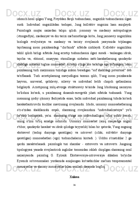 ishonch hosil qilgan Yung, Freyddan farqli tushunchani, ongsizlik tushunchasini ilgari
surdi.   Individual   ongsizlikdan   tashqari,   Jung   kollektiv   ongsizni   ham   aniqlaydi.
Psixologik   nuqtai   nazardan   talqin   qilish.   jismoniy   va   madaniy   antropologiya
(etnografiya), madaniyat va din tarixi ma'lumotlariga ko'ra, Jung jamoaviy ongsizlikni
biologik   evolyutsiya   va   madaniy   va   tarixiy   rivojlanish   jarayonida   to'plangan
tajribaning   inson   psixikasidagi   "cho'kindi"   sifatida   izohlaydi.   Kollektiv   ongsizlikni
tahlil  qilish  birligi  sifatida Jung  arxetip tushunchasini  ilgari  suradi  -  tanlangan idrok,
tajriba   va,   ehtimol,   muayyan   stimullarga   nisbatan   xatti-harakatlarning   qandaydir
shakliga nisbatan tug'ma munosabat. Arxetip o'ziga xos tarkibga ega bo'lmagan, lekin
psixikaning turli mazmunini tuzishga imkon beradigan "sof shakldagi potentsial" deb
ta'riflanadi.   Turli   arxetiplarning   mavjudligini   taxmin   qilib,   Yung   inson   psixikasida
hayvon,   universal,   qabilaviy,   oilaviy   va   individual   kelib   chiqish   qatlamlarini
belgilaydi.   Arxetipning   xulq-atvorga   strukturaviy   ta'sirida   Jung   libidoning   namoyon
bo'lishini   ko'radi,   u   psixikaning   dinamik-energetik   jihati   sifatida   tushunadi.   Yung
insonning ijodiy ijtimoiy faoliyatida emas, balki individual psixikaning tubida ko'radi
harakatlantiruvchi   kuchlar   mavzuning   rivojlanishi.   libido,   umumiy   munosabatlarning
o'z-o'zidan   shakllanishi   orqali,   shaxsning   rivojlanishini   "individualizatsiya"   yo'li
bo'ylab   boshqaradi,   ya'ni.   shaxsning   o'ziga   xos   individualligini   to'liq   ochib   berish,
uning   o'zini   to'liq   amalga   oshirishi.   Umumiy   munosabat   (aniq   maqsadga   ongsiz
e'tibor, qandaydir harakat va idrok qilishga tayyorlik) bilan bir qatorda, Yung ongning
ekstravert   (tashqi   dunyoga   qaratilgan)   va   introvert   (ichki,   sub'ektiv   dunyoga
qaratilgan)   munosabatlari   (ego)   tushunchalarini   kiritadi.   ).   Ushbu   o'rnatishlar   2   ga
qarshi   xarakterlanadi.   psixologik   turi   shaxslar   -   extroverts   va   introverts.   Jungning
tipologiyasi yanada rivojlantirish inglizlar tomonidan ishlab chiqilgan shaxsning omil
nazariyasida.   psixolog   G.   Eyzenk.   Ekstraversiya-introversiya   shkalasi   bo'yicha
Eysenck   so'rovnomalari   yordamida   aniqlangan   ko'rsatkichlar   ma'lum   temperamental
xususiyatlar va shaxsiy xususiyatlar bilan sezilarli darajada bog'liq.
                                             
Xulosa
36