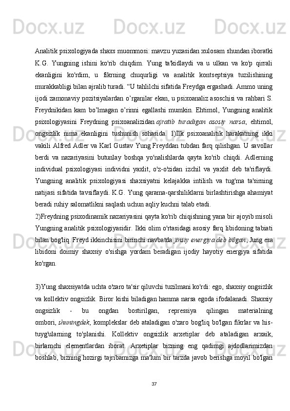 Analitik psixologiyada shaxs muommosi:   mavzu yuzasidan xulosam shundan iboratki
K.G.   Yungning   ishini   ko'rib   chiqdim.   Yung   ta'kidlaydi   va   u   ulkan   va   ko'p   qirrali
ekanligini   ko'rdim,   u   fikrning   chuqurligi   va   analitik   kontseptsiya   tuzilishining
murakkabligi bilan ajralib turadi. “U tahlilchi sifatida Freydga ergashadi. Ammo uning
ijodi zamonaviy pozitsiyalardan o’rganilar ekan, u psixoanaliz asoschisi va rahbari S.
Freydnikidan   kam   bo’lmagan   o’rinni   egallashi   mumkin.   Ehtimol,   Yungning   analitik
psixologiyasini   Freydning   psixoanalizidan   ajratib   turadigan   asosiy   narsa ,   ehtimol,
ongsizlik   nima   ekanligini   tushunish   sohasida.   1)Ilk   psixoanalitik   harakatning   ikki
vakili Alfred Adler va Karl Gustav Yung Freyddan tubdan farq qilishgan. U savollar
berdi   va   nazariyasini   butunlay   boshqa   yo'nalishlarda   qayta   ko'rib   chiqdi.   Adlerning
individual   psixologiyasi   individni   yaxlit,   o'z-o'zidan   izchil   va   yaxlit   deb   ta'riflaydi.
Yungning   analitik   psixologiyasi   shaxsiyatni   kelajakka   intilish   va   tug'ma   ta'sirning
natijasi   sifatida tavsiflaydi.   K.G. Yung  qarama-qarshiliklarni   birlashtirishga  ahamiyat
beradi ruhiy salomatlikni saqlash uchun aqliy kuchni talab etadi.
2)Freydning psixodinamik nazariyasini qayta ko'rib chiqishning yana bir ajoyib misoli
Yungning analitik psixologiyasidir. Ikki olim o'rtasidagi asosiy farq libidoning tabiati
bilan bog'liq. Freyd ikkinchisini birinchi navbatda   jinsiy energiya deb bilgan , Jung esa
libidoni   doimiy   shaxsiy   o'sishga   yordam   beradigan   ijodiy   hayotiy   energiya   sifatida
ko'rgan.  
3)Yung shaxsiyatda uchta o'zaro ta'sir qiluvchi tuzilmani ko'rdi: ego, shaxsiy ongsizlik
va kollektiv ongsizlik. Biror kishi biladigan hamma narsa egoda ifodalanadi. Shaxsiy
ongsizlik   -   bu   ongdan   bostirilgan,   repressiya   qilingan   materialning
ombori,   shuningdek , komplekslar  deb ataladigan  o'zaro bog'liq bo'lgan fikrlar  va his-
tuyg'ularning   to'planishi.   Kollektiv   ongsizlik   arxetiplar   deb   ataladigan   arxaik,
birlamchi   elementlardan   iborat.   Arxetiplar   bizning   eng   qadimgi   ajdodlarimizdan
boshlab, bizning hozirgi tajribamizga ma'lum bir tarzda javob berishga moyil bo'lgan
37