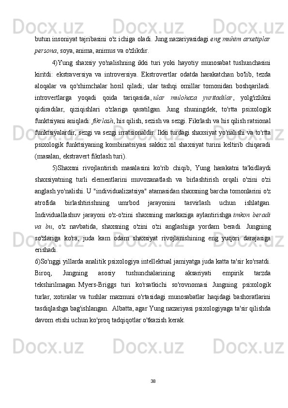 butun insoniyat tajribasini o'z ichiga oladi. Jung nazariyasidagi   eng muhim arxetiplar
persona , soya, anima, animus va o'zlikdir.
4)Yung   shaxsiy   yo'nalishning   ikki   turi   yoki   hayotiy   munosabat   tushunchasini
kiritdi:   ekstraversiya   va   introversiya.   Ekstrovertlar   odatda   harakatchan   bo'lib,   tezda
aloqalar   va   qo'shimchalar   hosil   qiladi;   ular   tashqi   omillar   tomonidan   boshqariladi.
introvertlarga   yoqadi   qoida   tariqasida,   ular   mulohaza   yuritadilar ,   yolg'izlikni
qidiradilar,   qiziqishlari   o'zlariga   qaratilgan.   Jung   shuningdek,   to'rtta   psixologik
funktsiyani aniqladi:   fikrlash , his qilish, sezish va sezgi. Fikrlash va his qilish ratsional
funktsiyalardir, sezgi va sezgi irratsionaldir. Ikki turdagi shaxsiyat yo'nalishi va to'rtta
psixologik   funktsiyaning   kombinatsiyasi   sakkiz   xil   shaxsiyat   turini   keltirib   chiqaradi
(masalan, ekstravert fikrlash turi).  
5)Shaxsni   rivojlantirish   masalasini   ko'rib   chiqib,   Yung   harakatni   ta'kidlaydi
shaxsiyatning   turli   elementlarini   muvozanatlash   va   birlashtirish   orqali   o'zini   o'zi
anglash yo'nalishi. U "individualizatsiya" atamasidan shaxsning barcha tomonlarini o'z
atrofida   birlashtirishning   umrbod   jarayonini   tasvirlash   uchun   ishlatgan.
Individuallashuv   jarayoni   o'z-o'zini   shaxsning   markaziga   aylantirishga   imkon   beradi
va   bu ,   o'z   navbatida,   shaxsning   o'zini   o'zi   anglashiga   yordam   beradi.   Jungning
so'zlariga   ko'ra,   juda   kam   odam   shaxsiyat   rivojlanishining   eng   yuqori   darajasiga
erishadi.  
6)So'nggi yillarda analitik psixologiya intellektual jamiyatga juda katta ta'sir ko'rsatdi.
Biroq,   Jungning   asosiy   tushunchalarining   aksariyati   empirik   tarzda
tekshirilmagan.   Myers-Briggs   turi   ko'rsatkichi   so'rovnomasi   Jungning   psixologik
turlar,   xotiralar   va   tushlar   mazmuni   o'rtasidagi   munosabatlar   haqidagi   bashoratlarini
tasdiqlashga bag'ishlangan.    Albatta, agar Yung nazariyasi psixologiyaga ta'sir qilishda
davom etishi uchun ko'proq tadqiqotlar o'tkazish kerak.  
                        
38 