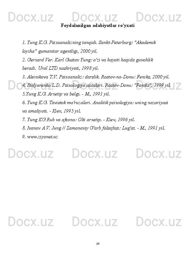 Foydalanilgan adabiyotlar ro'yxati
1. Yung K.G. Psixoanalizning tanqidi. Sankt-Peterburg: "Akademik 
loyiha"   gumanitar agentligi , 2000 yil.
2. Gerxard Ver. Karl Gustav Yung: o'zi va hayoti haqida guvohlik 
beradi.   Ural LTD nashriyoti , 1998 yil.
3. Aleinikova T.V. Psixoanaliz: darslik. Rostov-na-Donu: Feniks, 2000 yil.
4. Stolyarenko L.D. Psixologiya asoslari. Rostov-Donu: "Feniks", 1999 yil.
5.Yung K.G. Arxetip va belgi. - M., 1991 yil.
6.  Yung K.G. Tavistok ma'ruzalari. Analitik psixologiya: uning nazariyasi 
va amaliyoti. - Kiev, 1995 yil.
7. Yung KG Ruh va afsona: Olti arxetip. - Kiev, 1996 yil.
8. Ivanov A V. Jung // Zamonaviy G'arb falsafasi: Lug'at. - M., 1991 yil.
9. www.ziyonet.uz
39