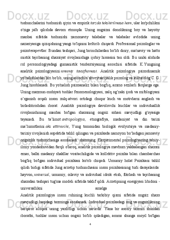 tushunchalarini tushunish qiyin va empirik   tarzda tekshirilmasa ham , ular ko'pchilikni
o'ziga   jalb   qilishda   davom   etmoqda.   Uning   ongsizni   donolikning   boy   va   hayotiy
manbai   sifatida   tushunishi   zamonaviy   talabalar   va   talabalar   avlodida   uning
nazariyasiga qiziqishning yangi to'lqinini keltirib chiqardi. Professional psixologlar va
psixoterapevtlar. Bundan tashqari, Jung birinchilardan bo'lib diniy, ma'naviy va hatto
mistik   tajribaning   shaxsiyat   rivojlanishiga   ijobiy   hissasini   tan   oldi.   Bu   uniki   alohida
rol   personologiyadagi   gumanistik   tendentsiyaning   asoschisi   sifatida.   K.Yungning
analitik   psixologiyasini   umumiy   tavsifnomasi .   Analitik   psixologiya   psixodinamik
yo'nalishlardan biri bo'lib, uning asoschisi shveytsariyalik psixolog va kulturolog C. G.
Jung hisoblanadi. Bu yo'nalish psixoanaliz bilan bog'liq, ammo sezilarli farqlarga ega.
Uning mazmun-mohiyati tushlar fenomenologiyasi, xalq og’zaki ijodi va mifologiyani
o’rganish   orqali   inson   xulq-atvori   ortidagi   chuqur   kuch   va   motivlarni   anglash   va
birlashtirishdan   iborat.   Analitik   psixologiya   davolovchi   kuchlar   va   individuallik
rivojlanishining   manbai   bo'lgan   shaxsning   ongsiz   sohasi   mavjudligi   g'oyasiga
tayanadi.   Bu   ta limotʼ   antropologiya ,   etnografiya,   madaniyat   va   din   tarixi
ma lumotlarini	
ʼ   aks   ettiruvchi ,   Yung   tomonidan   biologik   evolyutsiya   va   madaniy-
tarixiy rivojlanish aspektida tahlil qilingan va psixikada namoyon bo ladigan jamoaviy	
ʻ
ongsizlik tushunchasiga  asoslanadi. shaxsning. Eksperimental  psixologiyaning tabiiy-
ilmiy yondashuvidan farqli o'laroq, analitik psixologiya mavhum yakkalangan shaxsni
emas,   balki   madaniy   shakllar   vositachiligida   va   kollektiv   psixika   bilan   chambarchas
bog'liq   bo'lgan   individual   psixikani   ko'rib   chiqadi.   Umumiy   holat   Psixikani   tahlil
qilish birligi sifatida Jung arxetip tushunchasini inson psixikasining turli darajalarida:
hayvon,   universal ,   umumiy,   oilaviy   va   individual   idrok   etish,   fikrlash   va   tajribaning
shaxsdan tashqari tug'ma modeli sifatida taklif qildi. Arxetipning energiyasi libidoni -
universallikni   amalga  
Analitik   psixologiya   inson   ruhining   kuchli   tarkibiy   qismi   sifatida   ongsiz   shaxs
mavjudligi haqidagi taxminga asoslanadi. Individual psixikadagi ong va ongsizlikning
barqaror   aloqasi   uning   yaxlitligi   uchun   zarurdir.   Yana   bir   asosiy   taxmin   shundan
iboratki,   tushlar   inson   uchun   ongsiz   bo'lib   qoladigan,   ammo   shunga   moyil   bo'lgan
4 