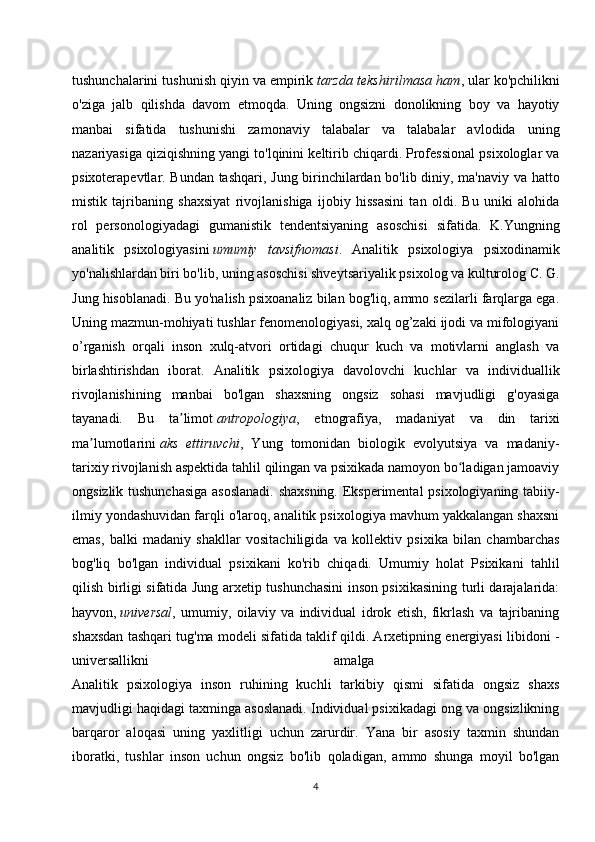 tushunchalarini tushunish qiyin va empirik   tarzda tekshirilmasa ham , ular ko'pchilikni
o'ziga   jalb   qilishda   davom   etmoqda.   Uning   ongsizni   donolikning   boy   va   hayotiy
manbai   sifatida   tushunishi   zamonaviy   talabalar   va   talabalar   avlodida   uning
nazariyasiga qiziqishning yangi to'lqinini keltirib chiqardi. Professional psixologlar va
psixoterapevtlar. Bundan tashqari, Jung birinchilardan bo'lib diniy, ma'naviy va hatto
mistik   tajribaning   shaxsiyat   rivojlanishiga   ijobiy   hissasini   tan   oldi.   Bu   uniki   alohida
rol   personologiyadagi   gumanistik   tendentsiyaning   asoschisi   sifatida.   K.Yungning
analitik   psixologiyasini   umumiy   tavsifnomasi .   Analitik   psixologiya   psixodinamik
yo'nalishlardan biri bo'lib, uning asoschisi shveytsariyalik psixolog va kulturolog C. G.
Jung hisoblanadi. Bu yo'nalish psixoanaliz bilan bog'liq, ammo sezilarli farqlarga ega.
Uning mazmun-mohiyati tushlar fenomenologiyasi, xalq og’zaki ijodi va mifologiyani
o’rganish   orqali   inson   xulq-atvori   ortidagi   chuqur   kuch   va   motivlarni   anglash   va
birlashtirishdan   iborat.   Analitik   psixologiya   davolovchi   kuchlar   va   individuallik
rivojlanishining   manbai   bo'lgan   shaxsning   ongsiz   sohasi   mavjudligi   g'oyasiga
tayanadi.   Bu   ta limotʼ   antropologiya ,   etnografiya,   madaniyat   va   din   tarixi
ma lumotlarini	
ʼ   aks   ettiruvchi ,   Yung   tomonidan   biologik   evolyutsiya   va   madaniy-
tarixiy rivojlanish aspektida tahlil qilingan va psixikada namoyon bo ladigan jamoaviy	
ʻ
ongsizlik tushunchasiga  asoslanadi. shaxsning. Eksperimental  psixologiyaning tabiiy-
ilmiy yondashuvidan farqli o'laroq, analitik psixologiya mavhum yakkalangan shaxsni
emas,   balki   madaniy   shakllar   vositachiligida   va   kollektiv   psixika   bilan   chambarchas
bog'liq   bo'lgan   individual   psixikani   ko'rib   chiqadi.   Umumiy   holat   Psixikani   tahlil
qilish birligi sifatida Jung arxetip tushunchasini inson psixikasining turli darajalarida:
hayvon,   universal ,   umumiy,   oilaviy   va   individual   idrok   etish,   fikrlash   va   tajribaning
shaxsdan tashqari tug'ma modeli sifatida taklif qildi. Arxetipning energiyasi libidoni -
universallikni   amalga  
Analitik   psixologiya   inson   ruhining   kuchli   tarkibiy   qismi   sifatida   ongsiz   shaxs
mavjudligi haqidagi taxminga asoslanadi. Individual psixikadagi ong va ongsizlikning
barqaror   aloqasi   uning   yaxlitligi   uchun   zarurdir.   Yana   bir   asosiy   taxmin   shundan
iboratki,   tushlar   inson   uchun   ongsiz   bo'lib   qoladigan,   ammo   shunga   moyil   bo'lgan
4
