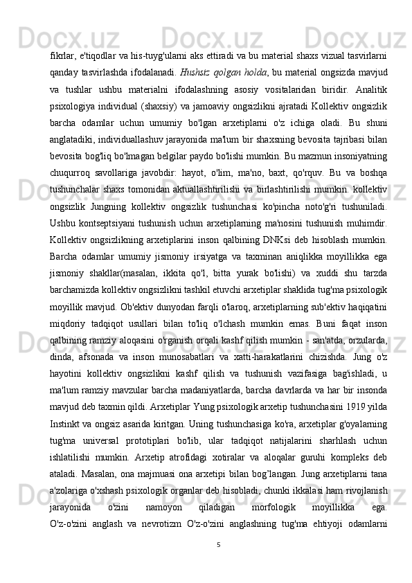 fikrlar, e'tiqodlar va his-tuyg'ularni aks ettiradi va bu material shaxs vizual tasvirlarni
qanday   tasvirlashda   ifodalanadi.   Hushsiz   qolgan  holda ,  bu   material   ongsizda   mavjud
va   tushlar   ushbu   materialni   ifodalashning   asosiy   vositalaridan   biridir.   Analitik
psixologiya   individual   (shaxsiy)   va  jamoaviy   ongsizlikni   ajratadi   Kollektiv   ongsizlik
barcha   odamlar   uchun   umumiy   bo'lgan   arxetiplarni   o'z   ichiga   oladi.   Bu   shuni
anglatadiki, individuallashuv jarayonida ma'lum bir shaxsning bevosita tajribasi bilan
bevosita bog'liq bo'lmagan belgilar paydo bo'lishi mumkin. Bu mazmun insoniyatning
chuqurroq   savollariga   javobdir:   hayot,   o'lim,   ma'no,   baxt,   qo'rquv.   Bu   va   boshqa
tushunchalar   shaxs   tomonidan   aktuallashtirilishi   va   birlashtirilishi   mumkin.   kollektiv
ongsizlik   Jungning   kollektiv   ongsizlik   tushunchasi   ko'pincha   noto'g'ri   tushuniladi.
Ushbu   kontseptsiyani   tushunish   uchun   arxetiplarning   ma'nosini   tushunish   muhimdir.
Kollektiv   ongsizlikning   arxetiplarini   inson   qalbining   DNKsi   deb   hisoblash   mumkin.
Barcha   odamlar   umumiy   jismoniy   irsiyatga   va   taxminan   aniqlikka   moyillikka   ega
jismoniy   shakllar(masalan,   ikkita   qo'l,   bitta   yurak   bo'lishi)   va   xuddi   shu   tarzda
barchamizda kollektiv ongsizlikni tashkil etuvchi arxetiplar shaklida tug'ma psixologik
moyillik mavjud. Ob'ektiv dunyodan farqli o'laroq, arxetiplarning sub'ektiv haqiqatini
miqdoriy   tadqiqot   usullari   bilan   to'liq   o'lchash   mumkin   emas.   Buni   faqat   inson
qalbining ramziy aloqasini o'rganish orqali kashf qilish mumkin - san'atda, orzularda,
dinda,   afsonada   va   inson   munosabatlari   va   xatti-harakatlarini   chizishda.   Jung   o'z
hayotini   kollektiv   ongsizlikni   kashf   qilish   va   tushunish   vazifasiga   bag'ishladi,   u
ma'lum ramziy mavzular barcha madaniyatlarda, barcha davrlarda va har  bir insonda
mavjud deb taxmin qildi. Arxetiplar Yung psixologik arxetip tushunchasini 1919 yilda
Instinkt va ongsiz asarida kiritgan. Uning tushunchasiga ko'ra, arxetiplar g'oyalarning
tug'ma   universal   prototiplari   bo'lib,   ular   tadqiqot   natijalarini   sharhlash   uchun
ishlatilishi   mumkin.   Arxetip   atrofidagi   xotiralar   va   aloqalar   guruhi   kompleks   deb
ataladi.  Masalan,  ona  majmuasi  ona  arxetipi   bilan bog’langan.  Jung  arxetiplarni   tana
a'zolariga o'xshash psixologik organlar deb hisobladi, chunki ikkalasi ham rivojlanish
jarayonida   o'zini   namoyon   qiladigan   morfologik   moyillikka   ega.
O'z-o'zini   anglash   va   nevrotizm   O'z-o'zini   anglashning   tug'ma   ehtiyoji   odamlarni
5 