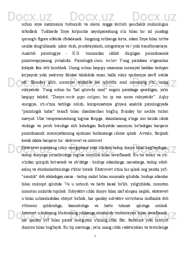 uchun   soya   mazmunini   tushunish   va   ularni   ongga   kiritish   qanchalik   muhimligini
ta'kidladi.   Tushlarda   Soya   ko'pincha   xayolparastning   o'zi   bilan   bir   xil   jinsdagi
qorong'u figura sifatida ifodalanadi.   Jungning so'zlariga ko'ra, odam Soya bilan to'rtta
usulda shug'ullanadi: inkor etish, proektsiyalash, integratsiya va / yoki transformatsiya.
Analitik   psixologiya   -   K.G.   tomonidan   ishlab   chiqilgan   psixodinamik
psixoterapiyaning   yo'nalishi.   Psixologik   shaxs   turlari   Yung   psixikani   o'rganishni
kelajak   fani   deb  hisobladi.   Uning   uchun   haqiqiy  muammo  insoniyat   haddan   tashqari
ko'payish   yoki   yadroviy   falokat   tahdidida   emas,   balki   ruhiy   epidemiya   xavfi   ostida
edi.   Shunday   qilib,   insoniyat   taqdirida   hal   qiluvchi   omil   insonning   o'zi,   uning
ruhiyatidir.   Yung   uchun   bu   "hal   qiluvchi   omil"   ongsiz   psixikaga   qaratilgan,   ya'ni
haqiqiy   tahdid;   “Dunyo   nozik   ipga   osilgan ,   bu   ip   esa   inson   ruhiyatidir”.   Aqliy
energiya,   o'z-o'zini   tartibga   solish,   kompensatsiya   g'oyasi   analitik   psixologiyada
"psixologik   turlar"   tasnifi   bilan   chambarchas   bog'liq.   Bunday   bir   nechta   turlari
mavjud.   Ular   temperamentning   tug'ma   farqiga,   shaxslarning   o'ziga   xos   tarzda   idrok
etishiga   va   javob   berishga   olib   keladigan   faoliyatda   namoyon   bo'ladigan   barqaror
psixodinamik   xususiyatlarning   ajralmas   birikmasiga   ishora   qiladi.   Avvalo,   farqlash
kerak ikkita barqaror tur: ekstrovert va introvert.
Ekstrovert   insonning ruhiy energiyasini yoki libidoni tashqi dunyo bilan bog'laydigan,
tashqi dunyoga yo'naltirishga tug'ma moyillik bilan tavsiflanadi. Bu tur tabiiy va o'z-
o'zidan   qiziqish   ko'rsatadi   va   ob'ektga   -   boshqa   odamlarga ,   narsalarga,   tashqi   odob-
axloq va obodonlashtirishga e'tibor beradi. Ekstrovert o'zini his qiladi eng yaxshi yo'l-
"osonlik" deb ataladigan narsa - tashqi muhit bilan muomala qilishda, boshqa odamlar
bilan   muloqot   qilishda.   Va   u   notinch   va   hatto   kasal   bo'lib,   yolg'izlikda,   monoton
monoton muhitda topiladi. Subyektiv ichki dunyo   bilan zaif aloqani saqlab , ekstravert
u   bilan   uchrashishdan   ehtiyot   bo'ladi,   har   qanday   sub'ektiv   so'rovlarni   xudbinlik   deb
e'tiborsiz   qoldirishga,   kamsitishga   va   hatto   tuhmat   qilishga   intiladi.
Introvert   u kishining libidosining ichkariga shoshilish tendentsiyasi bilan tavsiflanadi,
har   qanday   yo'l   bilan   psixik   energiyani   o'zining   ichki   fikr ,   fantaziya   yoki   hissiyot
dunyosi bilan bog'laydi. Bu tip mavzuga, ya'ni uning ichki reaktsiyalari va tasvirlariga
7 