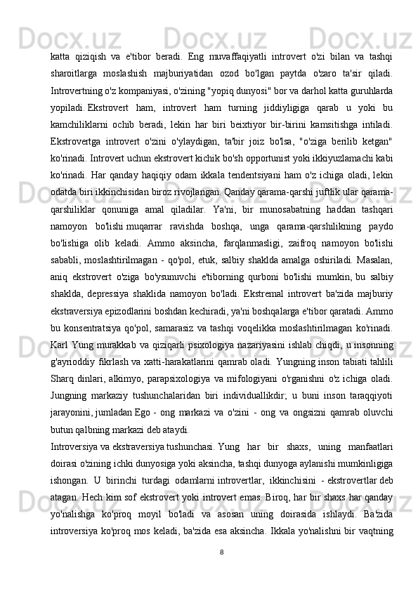 katta   qiziqish   va   e'tibor   beradi.   Eng   muvaffaqiyatli   introvert   o'zi   bilan   va   tashqi
sharoitlarga   moslashish   majburiyatidan   ozod   bo'lgan   paytda   o'zaro   ta'sir   qiladi.
Introvertning o'z kompaniyasi, o'zining "yopiq dunyosi" bor va darhol katta guruhlarda
yopiladi.   Ekstrovert   ham ,   introvert   ham   turning   jiddiyligiga   qarab   u   yoki   bu
kamchiliklarni   ochib   beradi,   lekin   har   biri   beixtiyor   bir-birini   kamsitishga   intiladi.
Ekstrovertga   introvert   o'zini   o'ylaydigan,   ta'bir   joiz   bo'lsa,   "o'ziga   berilib   ketgan"
ko'rinadi. Introvert uchun ekstrovert kichik bo'sh opportunist yoki ikkiyuzlamachi kabi
ko'rinadi.   Har   qanday   haqiqiy   odam   ikkala   tendentsiyani   ham   o'z   ichiga   oladi,   lekin
odatda biri ikkinchisidan biroz rivojlangan. Qanday qarama-qarshi juftlik ular qarama-
qarshiliklar   qonuniga   amal   qiladilar.   Ya'ni,   bir   munosabatning   haddan   tashqari
namoyon   bo'lishi   muqarrar   ravishda   boshqa ,   unga   qarama-qarshilikning   paydo
bo'lishiga   olib   keladi.   Ammo   aksincha,   farqlanmasligi,   zaifroq   namoyon   bo'lishi
sababli,   moslashtirilmagan   -   qo'pol,   etuk,   salbiy   shaklda   amalga   oshiriladi.   Masalan,
aniq   ekstrovert   o'ziga   bo'ysunuvchi   e'tiborning   qurboni   bo'lishi   mumkin,   bu   salbiy
shaklda ,   depressiya   shaklida   namoyon   bo'ladi.   Ekstremal   introvert   ba'zida   majburiy
ekstraversiya epizodlarini boshdan kechiradi, ya'ni boshqalarga e'tibor qaratadi. Ammo
bu   konsentratsiya   qo'pol,   samarasiz   va   tashqi   voqelikka   moslashtirilmagan   ko'rinadi.
Karl  Yung murakkab va  qiziqarli  psixologiya  nazariyasini  ishlab  chiqdi, u insonning
g'ayrioddiy fikrlash va xatti-harakatlarini qamrab oladi. Yungning inson   tabiati tahlili
Sharq   dinlari ,   alkimyo,   parapsixologiya   va   mifologiyani   o'rganishni   o'z   ichiga   oladi.
Jungning   markaziy   tushunchalaridan   biri   individuallikdir;   u   buni   inson   taraqqiyoti
jarayonini,   jumladan   Ego   -   ong   markazi   va   o'zini   -   ong   va   ongsizni   qamrab   oluvchi
butun qalbning markazi deb ataydi.
Introversiya   va   ekstraversiya   tushunchasi.   Yung   har   bir   shaxs ,   uning   manfaatlari
doirasi o'zining ichki dunyosiga yoki aksincha, tashqi dunyoga aylanishi mumkinligiga
ishongan.   U   birinchi   turdagi   odamlarni   introvertlar,   ikkinchisini   -   ekstrovertlar   deb
atagan. Hech kim sof ekstrovert yoki introvert emas. Biroq, har bir shaxs har qanday
yo'nalishga   ko'proq   moyil   bo'ladi   va   asosan   uning   doirasida   ishlaydi.   Ba'zida
introversiya ko'proq mos keladi, ba'zida esa aksincha.  Ikkala yo'nalishni  bir  vaqtning
8 