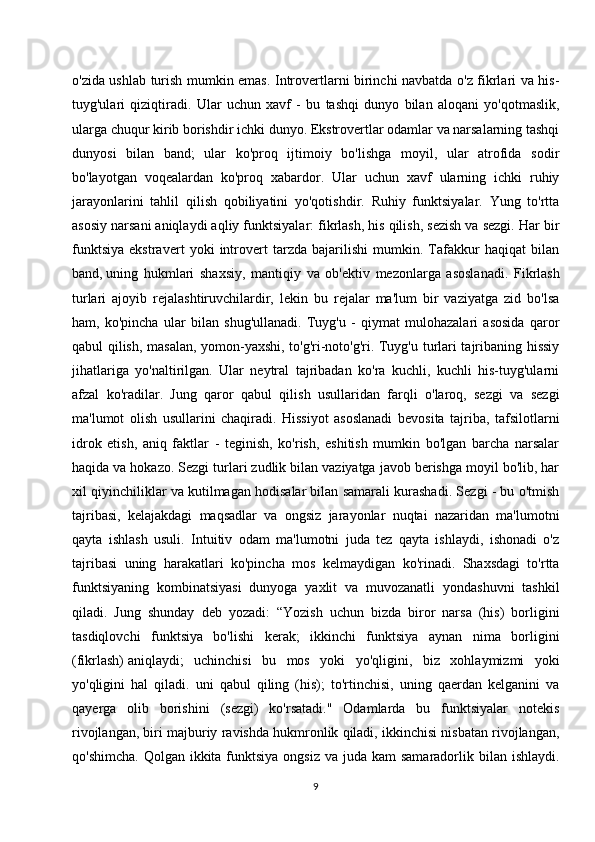 o'zida ushlab turish mumkin emas. Introvertlarni birinchi navbatda o'z fikrlari va his-
tuyg'ulari   qiziqtiradi.   Ular   uchun   xavf   -   bu   tashqi   dunyo   bilan   aloqani   yo'qotmaslik,
ularga chuqur kirib borishdir ichki dunyo. Ekstrovertlar odamlar va narsalarning tashqi
dunyosi   bilan   band;   ular   ko'proq   ijtimoiy   bo'lishga   moyil,   ular   atrofida   sodir
bo'layotgan   voqealardan   ko'proq   xabardor.   Ular   uchun   xavf   ularning   ichki   ruhiy
jarayonlarini   tahlil   qilish   qobiliyatini   yo'qotishdir.   Ruhiy   funktsiyalar.   Yung   to'rtta
asosiy narsani aniqlaydi aqliy funktsiyalar: fikrlash, his qilish, sezish va sezgi. Har bir
funktsiya   ekstravert   yoki   introvert   tarzda   bajarilishi   mumkin.   Tafakkur   haqiqat   bilan
band,   uning   hukmlari   shaxsiy ,   mantiqiy   va   ob'ektiv   mezonlarga   asoslanadi.   Fikrlash
turlari   ajoyib   rejalashtiruvchilardir,   lekin   bu   rejalar   ma'lum   bir   vaziyatga   zid   bo'lsa
ham,   ko'pincha   ular   bilan   shug'ullanadi.   Tuyg'u   -   qiymat   mulohazalari   asosida   qaror
qabul qilish, masalan, yomon-yaxshi, to'g'ri-noto'g'ri. Tuyg'u turlari tajribaning hissiy
jihatlariga   yo'naltirilgan.   Ular   neytral   tajribadan   ko'ra   kuchli,   kuchli   his-tuyg'ularni
afzal   ko'radilar.   Jung   qaror   qabul   qilish   usullaridan   farqli   o'laroq,   sezgi   va   sezgi
ma'lumot   olish   usullarini   chaqiradi.   Hissiyot   asoslanadi   bevosita   tajriba,   tafsilotlarni
idrok   etish,   aniq   faktlar   -   teginish,   ko'rish,   eshitish   mumkin   bo'lgan   barcha   narsalar
haqida va hokazo. Sezgi turlari zudlik bilan vaziyatga javob berishga moyil bo'lib, har
xil qiyinchiliklar va kutilmagan hodisalar bilan samarali kurashadi. Sezgi - bu o'tmish
tajribasi,   kelajakdagi   maqsadlar   va   ongsiz   jarayonlar   nuqtai   nazaridan   ma'lumotni
qayta   ishlash   usuli.   Intuitiv   odam   ma'lumotni   juda   tez   qayta   ishlaydi,   ishonadi   o'z
tajribasi   uning   harakatlari   ko'pincha   mos   kelmaydigan   ko'rinadi.   Shaxsdagi   to'rtta
funktsiyaning   kombinatsiyasi   dunyoga   yaxlit   va   muvozanatli   yondashuvni   tashkil
qiladi.   Jung   shunday   deb   yozadi:   “Yozish   uchun   bizda   biror   narsa   (his)   borligini
tasdiqlovchi   funktsiya   bo'lishi   kerak;   ikkinchi   funktsiya   aynan   nima   borligini
(fikrlash)   aniqlaydi ;   uchinchisi   bu   mos   yoki   yo'qligini,   biz   xohlaymizmi   yoki
yo'qligini   hal   qiladi.   uni   qabul   qiling   (his);   to'rtinchisi,   uning   qaerdan   kelganini   va
qayerga   olib   borishini   (sezgi)   ko'rsatadi."   Odamlarda   bu   funktsiyalar   notekis
rivojlangan, biri majburiy ravishda hukmronlik qiladi, ikkinchisi nisbatan rivojlangan,
qo'shimcha.  Qolgan ikkita funktsiya  ongsiz va  juda kam  samaradorlik bilan ishlaydi.
9 