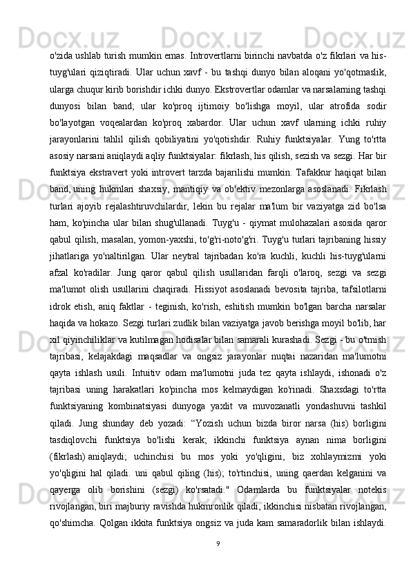 o'zida ushlab turish mumkin emas. Introvertlarni birinchi navbatda o'z fikrlari va his-
tuyg'ulari   qiziqtiradi.   Ular   uchun   xavf   -   bu   tashqi   dunyo   bilan   aloqani   yo'qotmaslik,
ularga chuqur kirib borishdir ichki dunyo. Ekstrovertlar odamlar va narsalarning tashqi
dunyosi   bilan   band;   ular   ko'proq   ijtimoiy   bo'lishga   moyil,   ular   atrofida   sodir
bo'layotgan   voqealardan   ko'proq   xabardor.   Ular   uchun   xavf   ularning   ichki   ruhiy
jarayonlarini   tahlil   qilish   qobiliyatini   yo'qotishdir.   Ruhiy   funktsiyalar.   Yung   to'rtta
asosiy narsani aniqlaydi aqliy funktsiyalar: fikrlash, his qilish, sezish va sezgi. Har bir
funktsiya   ekstravert   yoki   introvert   tarzda   bajarilishi   mumkin.   Tafakkur   haqiqat   bilan
band,   uning   hukmlari   shaxsiy ,   mantiqiy   va   ob'ektiv   mezonlarga   asoslanadi.   Fikrlash
turlari   ajoyib   rejalashtiruvchilardir,   lekin   bu   rejalar   ma'lum   bir   vaziyatga   zid   bo'lsa
ham,   ko'pincha   ular   bilan   shug'ullanadi.   Tuyg'u   -   qiymat   mulohazalari   asosida   qaror
qabul qilish, masalan, yomon-yaxshi, to'g'ri-noto'g'ri. Tuyg'u turlari tajribaning hissiy
jihatlariga   yo'naltirilgan.   Ular   neytral   tajribadan   ko'ra   kuchli,   kuchli   his-tuyg'ularni
afzal   ko'radilar.   Jung   qaror   qabul   qilish   usullaridan   farqli   o'laroq,   sezgi   va   sezgi
ma'lumot   olish   usullarini   chaqiradi.   Hissiyot   asoslanadi   bevosita   tajriba,   tafsilotlarni
idrok   etish,   aniq   faktlar   -   teginish,   ko'rish,   eshitish   mumkin   bo'lgan   barcha   narsalar
haqida va hokazo. Sezgi turlari zudlik bilan vaziyatga javob berishga moyil bo'lib, har
xil qiyinchiliklar va kutilmagan hodisalar bilan samarali kurashadi. Sezgi - bu o'tmish
tajribasi,   kelajakdagi   maqsadlar   va   ongsiz   jarayonlar   nuqtai   nazaridan   ma'lumotni
qayta   ishlash   usuli.   Intuitiv   odam   ma'lumotni   juda   tez   qayta   ishlaydi,   ishonadi   o'z
tajribasi   uning   harakatlari   ko'pincha   mos   kelmaydigan   ko'rinadi.   Shaxsdagi   to'rtta
funktsiyaning   kombinatsiyasi   dunyoga   yaxlit   va   muvozanatli   yondashuvni   tashkil
qiladi.   Jung   shunday   deb   yozadi:   “Yozish   uchun   bizda   biror   narsa   (his)   borligini
tasdiqlovchi   funktsiya   bo'lishi   kerak;   ikkinchi   funktsiya   aynan   nima   borligini
(fikrlash)   aniqlaydi ;   uchinchisi   bu   mos   yoki   yo'qligini,   biz   xohlaymizmi   yoki
yo'qligini   hal   qiladi.   uni   qabul   qiling   (his);   to'rtinchisi,   uning   qaerdan   kelganini   va
qayerga   olib   borishini   (sezgi)   ko'rsatadi."   Odamlarda   bu   funktsiyalar   notekis
rivojlangan, biri majburiy ravishda hukmronlik qiladi, ikkinchisi nisbatan rivojlangan,
qo'shimcha.  Qolgan ikkita funktsiya  ongsiz va  juda kam  samaradorlik bilan ishlaydi.
9