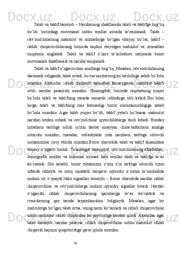 10Talab va taklif tamoyili – Narxlarning shakllanishi talab va taklifga bog‘liq
bo‘lib,   bozordagi   muvozanat   ushbu   omillar   asosida   ta’minlanadi.   Talab   –
iste’molchilarning   mahsulot   va   xizmatlarga   bo‘lgan   ehtiyoji   bo‘lsa,   taklif   –
ishlab   chiqaruvchilarning   bozorda   taqdim   etayotgan   mahsulot   va   xizmatlari
miqdorini   anglatadi.   Talab   va   taklif   o‘zaro   ta’sirlashuvi   natijasida   bozor
muvozanati shakllanadi va narxlar aniqlanadi.
Talab va taklif o‘zgaruvchan omillarga bog‘liq. Masalan, iste’molchilarning
daromadi oshganda, talab ortadi, bu esa narxlarning ko‘tarilishiga sabab bo‘lishi
mumkin.   Aksincha,   ishlab   chiqarish   xarajatlari   kamayganda,   mahsulot   taklifi
ortib,   narxlar   pasayishi   mumkin.   Shuningdek,   bozorda   raqobatning   yuqori
bo‘lishi   talab   va   taklifning   yanada   samarali   ishlashiga   olib   keladi.Shu   bilan
birga,   talab   va   taklifning   mos   kelmasligi   bozor   nomutanosibligiga   sabab
bo‘lishi   mumkin.   Agar   talab   yuqori   bo‘lib,   taklif   yetarli   bo‘lmasa,   mahsulot
narxlari   keskin   oshadi   va   iste’molchilar   qiyinchiliklarga   duch   keladi.   Bunday
holatlarni   tartibga   solish   uchun   davlat   muayyan   chora-tadbirlarni   amalga
oshirishi   mumkin,   masalan,   subsidiyalar   yoki   narxlarni   tartibga   soluvchi
mexanizmlar   joriy   etilishi   mumkin.Bozor   sharoitida   talab   va   taklif   dinamikasi
doimiy   o‘zgarib   boradi.   Texnologik   taraqqiyot,   iste’molchilarning   afzalliklari,
demografik   omillar   va   hukumat   siyosati   kabi   omillar   talab   va   taklifga   ta’sir
ko‘rsatadi.   Shu   sababli,   bozor   mexanizmi   o‘zini   o‘zi   tartibga   soluvchi   tizim
sifatida   ishlaydi   va   uzoq   muddatli   barqaror   iqtisodiy   o‘sishni   ta’minlashda
muhim   rol  o‘ynaydi.Narx  signallari   tamoyili  –  Bozor   sharoitida  narxlar  ishlab
chiqaruvchilar   va   iste’molchilarga   muhim   iqtisodiy   signallar   beradi.   Narxlar
o‘zgarishi   ishlab   chiqaruvchilarning   qarorlariga   ta’sir   ko‘rsatadi   va
resurslarning   qay   tarzda   taqsimlanishini   belgilaydi.   Masalan,   agar   bir
mahsulotga bo‘lgan talab ortsa, uning narxi ko‘tariladi va ishlab chiqaruvchilar
ushbu mahsulot ishlab chiqarishni ko‘paytirishga harakat qiladi. Aksincha, agar
talab   kamayib,   narxlar   pasaysa,   ishlab   chiqaruvchilar   ushbu   mahsulot   ishlab
chiqarish hajmini qisqartirishga qaror qilishi mumkin. 