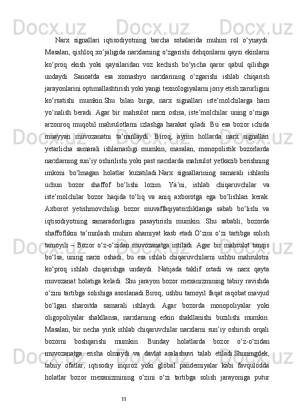 11Narx   signallari   iqtisodiyotning   barcha   sohalarida   muhim   rol   o‘ynaydi.
Masalan, qishloq xo‘jaligida narxlarning o‘zgarishi dehqonlarni qaysi ekinlarni
ko‘proq   ekish   yoki   qaysilaridan   voz   kechish   bo‘yicha   qaror   qabul   qilishga
undaydi.   Sanoatda   esa   xomashyo   narxlarining   o‘zgarishi   ishlab   chiqarish
jarayonlarini optimallashtirish yoki yangi texnologiyalarni joriy etish zarurligini
ko‘rsatishi   mumkin.Shu   bilan   birga,   narx   signallari   iste’molchilarga   ham
yo‘nalish   beradi.   Agar   bir   mahsulot   narxi   oshsa,   iste’molchilar   uning   o‘rniga
arzonroq   muqobil   mahsulotlarni   izlashga   harakat   qiladi.   Bu   esa   bozor   ichida
muayyan   muvozanatni   ta’minlaydi.   Biroq,   ayrim   hollarda   narx   signallari
yetarlicha   samarali   ishlamasligi   mumkin,   masalan,   monopolistik   bozorlarda
narxlarning sun’iy oshirilishi yoki past narxlarda mahsulot yetkazib berishning
imkoni   bo‘lmagan   holatlar   kuzatiladi.Narx   signallarining   samarali   ishlashi
uchun   bozor   shaffof   bo‘lishi   lozim.   Ya’ni,   ishlab   chiqaruvchilar   va
iste’molchilar   bozor   haqida   to‘liq   va   aniq   axborotga   ega   bo‘lishlari   kerak.
Axborot   yetishmovchiligi   bozor   muvaffaqiyatsizliklariga   sabab   bo‘lishi   va
iqtisodiyotning   samaradorligini   pasaytirishi   mumkin.   Shu   sababli,   bozorda
shaffoflikni   ta’minlash   muhim   ahamiyat   kasb   etadi.O‘zini   o‘zi   tartibga   solish
tamoyili   –   Bozor   o‘z-o‘zidan   muvozanatga   intiladi.   Agar   bir   mahsulot   tanqis
bo‘lsa,   uning   narxi   oshadi,   bu   esa   ishlab   chiqaruvchilarni   ushbu   mahsulotni
ko‘proq   ishlab   chiqarishga   undaydi.   Natijada   taklif   ortadi   va   narx   qayta
muvozanat   holatiga   keladi.   Shu   jarayon   bozor   mexanizmining   tabiiy   ravishda
o‘zini  tartibga solishiga  asoslanadi.Biroq,  ushbu  tamoyil  faqat  raqobat  mavjud
bo‘lgan   sharoitda   samarali   ishlaydi.   Agar   bozorda   monopoliyalar   yoki
oligopoliyalar   shakllansa,   narxlarning   erkin   shakllanishi   buzilishi   mumkin.
Masalan,   bir   necha   yirik   ishlab   chiqaruvchilar   narxlarni   sun’iy   oshirish   orqali
bozorni   boshqarishi   mumkin.   Bunday   holatlarda   bozor   o‘z-o‘zidan
muvozanatga   erisha   olmaydi   va   davlat   aralashuvi   talab   etiladi.Shuningdek,
tabiiy   ofatlar,   iqtisodiy   inqiroz   yoki   global   pandemiyalar   kabi   favqulodda
holatlar   bozor   mexanizmining   o‘zini   o‘zi   tartibga   solish   jarayoniga   putur 