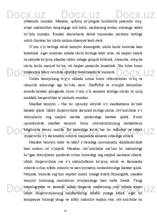 12yetkazishi   mumkin.   Masalan,   qishloq   xo‘jaligida   hosildorlik   pasayishi   oziq-
ovqat   mahsulotlari   tanqisligiga   olib   kelib,   narxlarning   keskin   oshishiga   sabab
bo‘lishi   mumkin.   Bunday   sharoitlarda   davlat   tomonidan   narxlarni   tartibga
solish choralari ko‘rilishi muhim ahamiyat kasb etadi.
O‘zini  o‘zi tartibga solish  tamoyili  shuningdek, ishchi  kuchi  bozorida ham
kuzatiladi. Agar muayyan sohada ishchi kuchiga talab ortsa, ish haqlari oshadi
va natijada ko‘proq odamlar ushbu sohaga qiziqish bildiradi. Aksincha, ortiqcha
ishchi   kuchi   mavjud   bo‘lsa,   ish   haqlari   pasayishi   kuzatiladi.   Shu   bilan   bozor
mexanizmi tabiiy ravishda iqtisodiy muvozanatni ta’minlaydi.
Ushbu   tamoyilning   to‘g‘ri   ishlashi   uchun   bozor   ishtirokchilari   to‘liq   va
ishonchli   axborotga   ega   bo‘lishi   zarur.   Shaffoflik   va   ochiqlik   tamoyillari
asosida   harakat   qilinganda,   bozor   o‘zini   o‘zi   samarali   tartibga   solishi   va   uzoq
muddatli barqarorlikni ta’minlashi mumkin.
Manfaat   tamoyili   –   Har   bir   iqtisodiy   subyekt   o‘z   manfaatlarini   ko‘zlab
harakat qiladi. Ishlab chiqaruvchilar daromad olishga intilsa, iste’molchilar o‘z
ehtiyojlarini   eng   maqbul   narxda   qondirishga   harakat   qiladi.   Bozor
iqtisodiyotida   manfaat   tamoyili   bozor   ishtirokchilarining   harakatlarini
belgilovchi   asosiy   omildir.   Bu   tamoyilga   ko‘ra,   har   bir   tadbirkor   va   ishlab
chiqaruvchi o‘z daromadini oshirish maqsadida samarali ishlashga intiladi.
Manfaat   tamoyili   talab   va   taklif   o‘rtasidagi   muvozanatni   shakllantirishda
ham   muhim   rol   o‘ynaydi.   Masalan,   iste’molchilar   ma’lum   bir   mahsulotga
bo‘lgan   ehtiyojlarini   qondirish   uchun   bozordagi   eng   maqbul   narxlarni   izlaydi,
ishlab   chiqaruvchilar   esa   o‘z   mahsulotlarini   ko‘proq   sotish   va   daromadni
oshirish uchun sifatni oshirish va narx siyosatini moslashtirishga harakat qiladi.
Natijada,   bozorda   sog‘lom   raqobat   muhiti   yuzaga   keladi.Shuningdek,   manfaat
tamoyili   bozorning   innovatsion   rivojlanishiga   ham   turtki   beradi.   Yangi
texnologiyalar   va   samarali   ishlab   chiqarish   usullarining   joriy   etilishi   aynan
ishlab   chiqaruvchilarning   manfaatdorligi   sababli   yuzaga   keladi.   Agar   bir
kompaniya   bozorga   yangi   va   sifatli   mahsulot   taqdim   etsa,   iste’molchilar   bu 