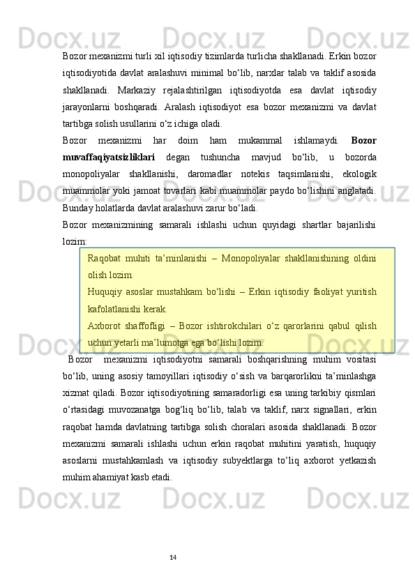 14Bozor mexanizmi turli xil iqtisodiy tizimlarda turlicha shakllanadi. Erkin bozor
iqtisodiyotida   davlat   aralashuvi   minimal   bo‘lib,   narxlar   talab   va   taklif   asosida
shakllanadi.   Markaziy   rejalashtirilgan   iqtisodiyotda   esa   davlat   iqtisodiy
jarayonlarni   boshqaradi.   Aralash   iqtisodiyot   esa   bozor   mexanizmi   va   davlat
tartibga solish usullarini o‘z ichiga oladi.
Bozor   mexanizmi   har   doim   ham   mukammal   ishlamaydi.   Bozor
muvaffaqiyatsizliklari   degan   tushuncha   mavjud   bo‘lib,   u   bozorda
monopoliyalar   shakllanishi,   daromadlar   notekis   taqsimlanishi,   ekologik
muammolar yoki jamoat tovarlari kabi muammolar paydo bo‘lishini anglatadi.
Bunday holatlarda davlat aralashuvi zarur bo‘ladi.
Bozor   mexanizmining   samarali   ishlashi   uchun   quyidagi   shartlar   bajarilishi
lozim:
Raqobat   muhiti   ta’minlanishi   –   Monopoliyalar   shakllanishining   oldini
olish lozim.
Huquqiy   asoslar   mustahkam   bo‘lishi   –   Erkin   iqtisodiy   faoliyat   yuritish
kafolatlanishi kerak.
Axborot   shaffofligi   –   Bozor   ishtirokchilari   o‘z   qarorlarini   qabul   qilish
uchun yetarli ma’lumotga ega bo‘lishi lozim.
  Bozor     mexanizmi   iqtisodiyotni   samarali   boshqarishning   muhim   vositasi
bo‘lib,   uning   asosiy   tamoyillari   iqtisodiy   o‘sish   va   barqarorlikni   ta’minlashga
xizmat qiladi. Bozor iqtisodiyotining samaradorligi esa uning tarkibiy qismlari
o‘rtasidagi   muvozanatga   bog‘liq   bo‘lib,   talab   va   taklif,   narx   signallari,   erkin
raqobat   hamda   davlatning   tartibga   solish   choralari   asosida   shakllanadi.   Bozor
mexanizmi   samarali   ishlashi   uchun   erkin   raqobat   muhitini   yaratish,   huquqiy
asoslarni   mustahkamlash   va   iqtisodiy   subyektlarga   to‘liq   axborot   yetkazish
muhim ahamiyat kasb etadi.