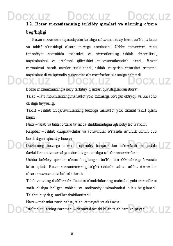 151.2.   Bozor   mexanizmining   tarkibiy   qismlari   va   ularning   o‘zaro
bog‘liqligi
Bozor mexanizmi iqtisodiyotni tartibga soluvchi asosiy tizim bo‘lib, u talab
va   taklif   o‘rtasidagi   o‘zaro   ta’sirga   asoslanadi.   Ushbu   mexanizm   erkin
iqtisodiyot   sharoitida   mahsulot   va   xizmatlarning   ishlab   chiqarilishi,
taqsimlanishi   va   iste’mol   qilinishini   muvozanatlashtirib   turadi.   Bozor
mexanizmi   orqali   narxlar   shakllanadi,   ishlab   chiqarish   resurslari   samarali
taqsimlanadi va iqtisodiy subyektlar o‘z manfaatlarini amalga oshiradi.
Bozor mexanizmining asosiy tarkibiy qismlari quyidagilardan iborat:
Talab – iste’molchilarning mahsulot yoki xizmatga bo‘lgan ehtiyoji va uni sotib
olishga tayyorligi.
Taklif   –   ishlab   chiqaruvchilarning   bozorga   mahsulot   yoki   xizmat   taklif   qilish
hajmi.
Narx – talab va taklif o‘zaro ta’sirida shakllanadigan iqtisodiy ko‘rsatkich.
Raqobat   –   ishlab   chiqaruvchilar   va   sotuvchilar   o‘rtasida   ustunlik   uchun   olib
boriladigan iqtisodiy kurash.
Davlatning   bozorga   ta’siri   –   iqtisodiy   barqarorlikni   ta’minlash   maqsadida
davlat tomonidan amalga oshiriladigan tartibga solish mexanizmlari.
Ushbu   tarkibiy   qismlar   o‘zaro   bog‘langan   bo‘lib,   biri   ikkinchisiga   bevosita
ta’sir   qiladi.   Bozor   mexanizmining   to‘g‘ri   ishlashi   uchun   ushbu   elementlar
o‘zaro muvozanatda bo‘lishi kerak.
Talab va uning shakllanishi Talab iste’molchilarning mahsulot yoki xizmatlarni
sotib   olishga   bo‘lgan   xohishi   va   moliyaviy   imkoniyatlari   bilan   belgilanadi.
Talabni quyidagi omillar shakllantiradi:
Narx – mahsulot narxi oshsa, talab kamayadi va aksincha.
Iste’molchilarning daromadi – daromad ortishi bilan talab ham ko‘payadi.