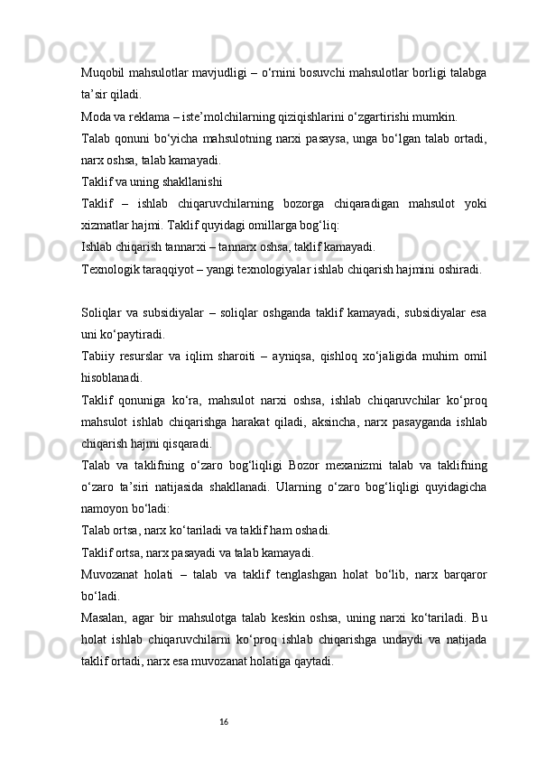 16Muqobil mahsulotlar mavjudligi – o‘rnini bosuvchi mahsulotlar borligi talabga
ta’sir qiladi.
Moda va reklama – iste’molchilarning qiziqishlarini o‘zgartirishi mumkin.
Talab  qonuni  bo‘yicha  mahsulotning  narxi   pasaysa,   unga bo‘lgan  talab ortadi,
narx oshsa, talab kamayadi.
Taklif va uning shakllanishi
Taklif   –   ishlab   chiqaruvchilarning   bozorga   chiqaradigan   mahsulot   yoki
xizmatlar hajmi. Taklif quyidagi omillarga bog‘liq:
Ishlab chiqarish tannarxi – tannarx oshsa, taklif kamayadi.
Texnologik taraqqiyot – yangi texnologiyalar ishlab chiqarish hajmini oshiradi.
Soliqlar   va   subsidiyalar   –   soliqlar   oshganda   taklif   kamayadi,   subsidiyalar   esa
uni ko‘paytiradi.
Tabiiy   resurslar   va   iqlim   sharoiti   –   ayniqsa,   qishloq   xo‘jaligida   muhim   omil
hisoblanadi.
Taklif   qonuniga   ko‘ra,   mahsulot   narxi   oshsa,   ishlab   chiqaruvchilar   ko‘proq
mahsulot   ishlab   chiqarishga   harakat   qiladi,   aksincha,   narx   pasayganda   ishlab
chiqarish hajmi qisqaradi.
Talab   va   taklifning   o‘zaro   bog‘liqligi   Bozor   mexanizmi   talab   va   taklifning
o‘zaro   ta’siri   natijasida   shakllanadi.   Ularning   o‘zaro   bog‘liqligi   quyidagicha
namoyon bo‘ladi:
Talab ortsa, narx ko‘tariladi va taklif ham oshadi.
Taklif ortsa, narx pasayadi va talab kamayadi.
Muvozanat   holati   –   talab   va   taklif   tenglashgan   holat   bo‘lib,   narx   barqaror
bo‘ladi.
Masalan,   agar   bir   mahsulotga   talab   keskin   oshsa,   uning   narxi   ko‘tariladi.   Bu
holat   ishlab   chiqaruvchilarni   ko‘proq   ishlab   chiqarishga   undaydi   va   natijada
taklif ortadi, narx esa muvozanat holatiga qaytadi. 