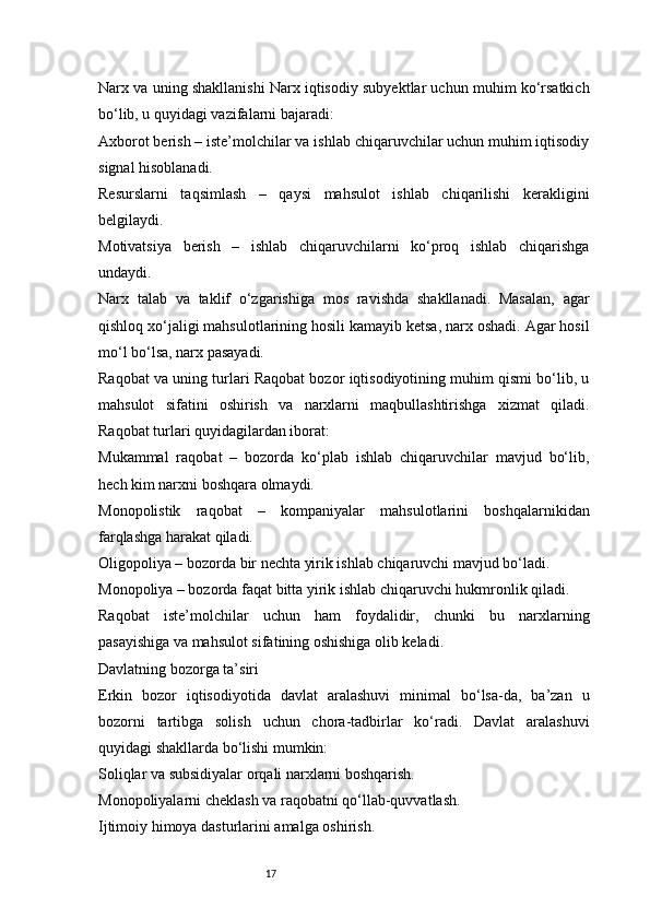 17Narx va uning shakllanishi Narx iqtisodiy subyektlar uchun muhim ko‘rsatkich
bo‘lib, u quyidagi vazifalarni bajaradi:
Axborot berish – iste’molchilar va ishlab chiqaruvchilar uchun muhim iqtisodiy
signal hisoblanadi.
Resurslarni   taqsimlash   –   qaysi   mahsulot   ishlab   chiqarilishi   kerakligini
belgilaydi.
Motivatsiya   berish   –   ishlab   chiqaruvchilarni   ko‘proq   ishlab   chiqarishga
undaydi.
Narx   talab   va   taklif   o‘zgarishiga   mos   ravishda   shakllanadi.   Masalan,   agar
qishloq xo‘jaligi mahsulotlarining hosili kamayib ketsa, narx oshadi. Agar hosil
mo‘l bo‘lsa, narx pasayadi.
Raqobat va uning turlari Raqobat bozor iqtisodiyotining muhim qismi bo‘lib, u
mahsulot   sifatini   oshirish   va   narxlarni   maqbullashtirishga   xizmat   qiladi.
Raqobat turlari quyidagilardan iborat:
Mukammal   raqobat   –   bozorda   ko‘plab   ishlab   chiqaruvchilar   mavjud   bo‘lib,
hech kim narxni boshqara olmaydi.
Monopolistik   raqobat   –   kompaniyalar   mahsulotlarini   boshqalarnikidan
farqlashga harakat qiladi.
Oligopoliya – bozorda bir nechta yirik ishlab chiqaruvchi mavjud bo‘ladi.
Monopoliya – bozorda faqat bitta yirik ishlab chiqaruvchi hukmronlik qiladi.
Raqobat   iste’molchilar   uchun   ham   foydalidir,   chunki   bu   narxlarning
pasayishiga va mahsulot sifatining oshishiga olib keladi.
Davlatning bozorga ta’siri
Erkin   bozor   iqtisodiyotida   davlat   aralashuvi   minimal   bo‘lsa-da,   ba’zan   u
bozorni   tartibga   solish   uchun   chora-tadbirlar   ko‘radi.   Davlat   aralashuvi
quyidagi shakllarda bo‘lishi mumkin:
Soliqlar va subsidiyalar orqali narxlarni boshqarish.
Monopoliyalarni cheklash va raqobatni qo‘llab-quvvatlash.
Ijtimoiy himoya dasturlarini amalga oshirish. 